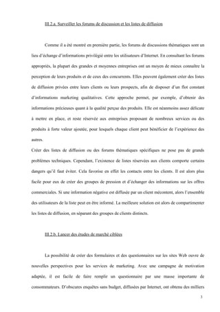 III.2.a. Surveiller les forums de discussion et les listes de diffusion
Comme il a été montré en première partie, les forums de discussions thématiques sont un
lieu d’échange d’informations privilégié entre les utilisateurs d’Internet. En consultant les forums
appropriés, la plupart des grandes et moyennes entreprises ont un moyen de mieux connaître la
perception de leurs produits et de ceux des concurrents. Elles peuvent également créer des listes
de diffusion privées entre leurs clients ou leurs prospects, afin de disposer d’un flot constant
d’informations marketing qualitatives. Cette approche permet, par exemple, d’obtenir des
informations précieuses quant à la qualité perçue des produits. Elle est néanmoins assez délicate
à mettre en place, et reste réservée aux entreprises proposant de nombreux services ou des
produits à forte valeur ajoutée, pour lesquels chaque client peut bénéficier de l’expérience des
autres.
Créer des listes de diffusion ou des forums thématiques spécifiques ne pose pas de grands
problèmes techniques. Cependant, l’existence de listes réservées aux clients comporte certains
dangers qu’il faut éviter. Cela favorise en effet les contacts entre les clients. Il est alors plus
facile pour eux de créer des groupes de pression et d’échanger des informations sur les offres
commerciales. Si une information négative est diffusée par un client mécontent, alors l’ensemble
des utilisateurs de la liste peut en être informé. La meilleure solution est alors de compartimenter
les listes de diffusion, en séparant des groupes de clients distincts.
III.2.b. Lancer des études de marché ciblées
La possibilité de créer des formulaires et des questionnaires sur les sites Web ouvre de
nouvelles perspectives pour les services de marketing. Avec une campagne de motivation
adaptée, il est facile de faire remplir un questionnaire par une masse importante de
consommateurs. D’obscures enquêtes sans budget, diffusées par Internet, ont obtenu des milliers
3
 