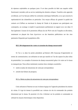 de réponses exploitables en quelques jours. Il est donc possible de bâtir une enquête solide
fournissant à moindre coût au service marketing des données critiques. Toutefois cette approche
est délicate, car il ne faut pas oublier les contraintes statistiques habituelles, en ce qui concerne la
représentativité des échantillons en particulier. Une moyen efficace de garantir la qualité des
contacts est d’affiner au maximum le champ de l’étude et de proposer aux participants une
contrepartie, un avantage à remplir le questionnaire parfaitement en rapport avec son objet. Il
faut également s’assurer de la promotion efficace du site Web voire de l’enquête en elle-même,
notamment en plaçant des liens hypertextes ou des bannières publicitaires sur des sites
partenaires fréquentés par la population cible.
III.3. Développement des ventes et extension du champ concurrentiel
Si l’on a vu dans les points précédents qu’Internet offre beaucoup d’opportunités en
termes de communication, son utilisation en tant que marché est l’un des aspects les plus riches
de potentialités. Les exemples d’extension du champ concurrentiel grâce à la vente sur le réseau
ne manquent pas. Nous allons maintenant examiner deux stratégies essentielles :
• mettre en place de mécanismes de vente par correspondance
• enrichir des fichiers de prospects.
III.3.a. Mettre en place de mécanismes de vente par correspondance
Cette utilisation d’Internet est une évolution logique de l’approche précédente de création
de vitrine. Il s’agit de donner la possibilité aux visiteurs du site de commander des produits
directement par le réseau. Ils pourront à la fois s’informer sur les produits et commander en
utilisant les moyens électroniques à leur disposition.
3
 