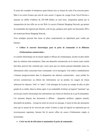 Il existe des exemples d’entreprises ayant échoué avec ce moyen de vente d’un nouveau genre.
Mais il en existe d’autres qui sont de vrais succès. L’agence de voyage Costa Travel On-line a
annoncé un chiffre d’affaires de 250 000 dollars en neuf mois, uniquement généré par la
transposition de leur offre sur un site Web. Le succès d’Internet Shopping Network, qui permet
de commander des logiciels par Internet, a été tel que, quelques mois après son lancement, ISN a
été racheté par Home Shopping Network.
Trois stratégies peuvent être mises en place conjointement ou séparément pour vendre par
Internet :
• Utiliser le courrier électronique pour la prise de commande et la diffusion
d’informations commerciales :
Le courrier électronique est un moyen rapide et efficace de communiquer, de plus en plus utilisé
dans les relations inter-entreprises. Dans une démarche commerciale sur le réseau, toute société
doit donc pouvoir être contactée par e-mail, pour que ses clients puissent demander toutes les
informations utiles concernant leurs commandes via la messagerie. Une relative standardisation
s’instaure progressivement dans la désignation des adresses commerciales : pour joindre les
services commerciaux ou obtenir des informations sur un produit, les usagers du réseau
utiliseront les adresses “info” et “sales”. Cela témoigne de la prise en compte de plus en plus
grande de ce média. Dans le même esprit, il est souhaitable d’utiliser un logiciel “automate” qui
envoie par courrier électronique des informations aux clients en fonction de ce qu’ils demandent.
Cet automate dispose des documents à diffuser : plaquettes tarifaires, rapports annuels,
descriptifs de produits... Lorsqu’un client lui envoie un message, il reçoit la liste des documents
ainsi que le moyen de les recevoir par e-mail. Comme ce type de logiciel ne représente pas un
investissement important, Internet fait là encore office de source d’information simple et
économique.
• Créer un site de télé-achat et automatiser la prise de commande :
3
 