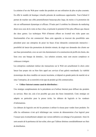 La création d’un site Web pour vendre des produits est une utilisation de plus en plus courante.
En effet le modèle de boutique virtuelle présente de nombreuses opportunités. Tout d’abord il
permet de toucher une cible potentiellement beaucoup plus large, du moins si la promotion du
site est suffisamment dynamique et efficace. D’autre part il combine les éléments du marketing
direct avec ceux de la vente en face à face, et présente le potentiel d’être plus efficace que chacun
des deux genres. Les techniques Web d’Internet offrent un éventail très riche quant aux
fonctionnalités d’un site commercial. Dans cette approche se trouvent des possibilités sans
précédent pour une entreprise de poser les bases d’une démarche commerciale interactive :
possibilité de lancer des promotions de dernière minute, de réagir aux demandes des clients sur
une base personnalisée, avec un suivi du cheminement et la construction de profils de clients, des
liens avec une banque de données... Les solution existent, mais sont encore complexes et
coûteuses à intégrer.
Les entreprises souhaitant réaliser des transactions sur le Web ont actuellement le choix entre
lancer leur propre site ou bien faire appel aux services d’une galerie marchande. La viabilité
économique des deux modèles est encore incertaine, et dépend en grande partie du marché où se
situe l’entreprise, de sa notoriété et du type de produit qu’elle commercialise.
• Utiliser Internet comme canal de distribution :
Une stratégie complémentaire de la précédente est d’utiliser Internet pour diffuser des produits
ou services. Bien sûr, cela n’est possible que pour des biens immatériels. Cette stratégie est
adaptée en particulier pour la presse écrite, les éditeurs de logiciels et les vendeurs
d’informations.
Les éditeurs de logiciels ont été les premiers à utiliser le réseau pour vendre leurs produits. En
effet les utilisateurs n’ont qu’à télécharger une version de démonstration d’un logiciel pour
l’essayer puis éventuellement adopter une version définitive en échange d’un paiement. Ainsi ils
sont assurés de la pertinence de leur achat, alors que l’éditeur diminue considérablement ses frais
de distribution.
3
 
