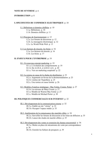 NOTE DE SYNTHESE p. 6
INTRODUCTION p. 8
I. SPECIFICITES DU COMMERCE ELECTRONIQUE p. 10
I.1. Définitions et données chiffrées p. 10
I.1.a. Définitions p. 10
I.1.b. Données chiffrées p. 11
I.2. Principes de fonctionnement p. 12
I.2.a. Les forums de discussion p. 12
I.2.b. La messagerie électronique p. 12
I.2.c. Le World Wide Web p. 13
I.3. Les facteurs de réussite, les freins p. 16
I.3.a. Les facteurs de réussite p. 16
I.3.b. Les freins p. 17
II. ENJEUX POUR L’ENTREPRISE p. 19
II.1. Un nouveau concept marketing p. 19
II.1.a. L’évolution des comportements p. 19
II.1.b. De A.I.D.A. à A.D.I.C.A.S. p. 20
II.1.c. Vers un marketing coopératif p. 22
II.2. La remise en cause de la chaîne de distribution p. 23
II.2.a. Arguments en faveur de la désintermédiation p. 23
II.2.b. Limites de l’hypothèse p. 25
II.2.c. Une remise en cause limitée p. 26
II.3. Modèles d’analyse stratégique : Mac Farlan, Cronin, Porter p. 27
II.3.b. Les travaux de Mary Cronin p. 27
II.3.a. Modèle de Warren Mac Farlan p. 27
II.3.c. Modèle de Michael Porter p. 30
III. POLITIQUES COMMERCIALES SUR INTERNET p. 32
III.1. Développement de la communication externe p. 32
III.3.a. Etablir un site “vitrine” p. 32
III.3.b. Occuper l’espace média p. 33
III.2. Amélioration de la connaissance des marchés cibles p. 34
III.2.a. Surveiller les forums de discussion et les listes de diffusion p. 35
III.2.b. Lancer des études de marché ciblées p. 35
III.3. Développement des ventes et extension du champ concurrentiel p. 36
III.3.a. Mettre en place de mécanismes de vente par correspondance
p. 36
III.3.b. Enrichir les fichiers de prospects p. 39
4
 