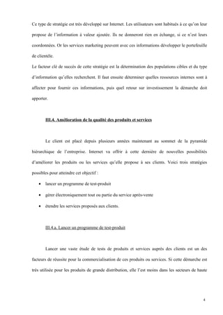 Ce type de stratégie est très développé sur Internet. Les utilisateurs sont habitués à ce qu’on leur
propose de l’information à valeur ajoutée. Ils ne donneront rien en échange, si ce n’est leurs
coordonnées. Or les services marketing peuvent avec ces informations développer le portefeuille
de clientèle.
Le facteur clé de succès de cette stratégie est la détermination des populations cibles et du type
d’information qu’elles recherchent. Il faut ensuite déterminer quelles ressources internes sont à
affecter pour fournir ces informations, puis quel retour sur investissement la démarche doit
apporter.
III.4. Amélioration de la qualité des produits et services
Le client est placé depuis plusieurs années maintenant au sommet de la pyramide
hiérarchique de l’entreprise. Internet va offrir à cette dernière de nouvelles possibilités
d’améliorer les produits ou les services qu’elle propose à ses clients. Voici trois stratégies
possibles pour atteindre cet objectif :
• lancer un programme de test-produit
• gérer électroniquement tout ou partie du service après-vente
• étendre les services proposés aux clients.
III.4.a. Lancer un programme de test-produit
Lancer une vaste étude de tests de produits et services auprès des clients est un des
facteurs de réussite pour la commercialisation de ces produits ou services. Si cette démarche est
très utilisée pour les produits de grande distribution, elle l’est moins dans les secteurs de haute
4
 