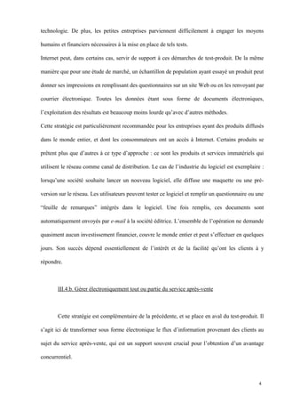 technologie. De plus, les petites entreprises parviennent difficilement à engager les moyens
humains et financiers nécessaires à la mise en place de tels tests.
Internet peut, dans certains cas, servir de support à ces démarches de test-produit. De la même
manière que pour une étude de marché, un échantillon de population ayant essayé un produit peut
donner ses impressions en remplissant des questionnaires sur un site Web ou en les renvoyant par
courrier électronique. Toutes les données étant sous forme de documents électroniques,
l’exploitation des résultats est beaucoup moins lourde qu’avec d’autres méthodes.
Cette stratégie est particulièrement recommandée pour les entreprises ayant des produits diffusés
dans le monde entier, et dont les consommateurs ont un accès à Internet. Certains produits se
prêtent plus que d’autres à ce type d’approche : ce sont les produits et services immatériels qui
utilisent le réseau comme canal de distribution. Le cas de l’industrie du logiciel est exemplaire :
lorsqu’une société souhaite lancer un nouveau logiciel, elle diffuse une maquette ou une pré-
version sur le réseau. Les utilisateurs peuvent tester ce logiciel et remplir un questionnaire ou une
“feuille de remarques” intégrés dans le logiciel. Une fois remplis, ces documents sont
automatiquement envoyés par e-mail à la société éditrice. L’ensemble de l’opération ne demande
quasiment aucun investissement financier, couvre le monde entier et peut s’effectuer en quelques
jours. Son succès dépend essentiellement de l’intérêt et de la facilité qu’ont les clients à y
répondre.
III.4.b. Gérer électroniquement tout ou partie du service après-vente
Cette stratégie est complémentaire de la précédente, et se place en aval du test-produit. Il
s’agit ici de transformer sous forme électronique le flux d’information provenant des clients au
sujet du service après-vente, qui est un support souvent crucial pour l’obtention d’un avantage
concurrentiel.
4
 
