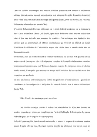 Grâce au courrier électronique, aux listes de diffusion privées ou aux serveurs d’information
utilisant Internet comme support, une entreprise peut minimiser les coûts de gestion du support
après-vente. Elle peut analyser les messages émis par ses clients, créer une hot-line par e-mail ou
diffuser des informations sur son site Web.
L’exemple de la société Cisco est intéressant sur ce point. Grâce à la présence sur le réseau de la
base “Cisco Information Online”, les clients, après avoir donné leur code, peuvent accéder aux
mises à jour des logiciels, aux annonces de produits... Ces techniques sont également très
utilisées par les constructeurs et éditeurs informatiques qui trouvent en Internet un moyen
d’améliorer la diffusion de l’information auprès des clients dans le monde entier tout en
diminuant son coût.
Inversement, plus les clients utilisent le courrier électronique ou les sites Web pour le service
après-vente de l’entreprise, plus celle-ci peut en exploiter facilement les informations. Ainsi en
communiquant des adresses e-mail destinées chacune à recevoir des remarques sur un produit ou
service donné, l’entreprise peut mesurer en temps réel l’évolution de leur qualité ou de leur
perception par ses clients.
La mise en place de cette stratégie pose surtout des problèmes d’ordre technique : gestion des
courriers reçus électroniquement et intégration des bases de données avec le serveur informatique
du site Web.
III.4.c. Etendre les services proposés aux clients
Une dernière stratégie consiste à utiliser les particularités du Web pour étendre les
services proposés aux clients, en complément de l’activité habituelle de l’entreprise. Le cas de
Federal Express est de ce point de vue exemplaire.
Federal Express expédie dans le monde entier colis et lettres, et propose de nombreux services
autour de cette offre de base. Il est par exemple possible de téléphoner pour savoir où en est
4
 