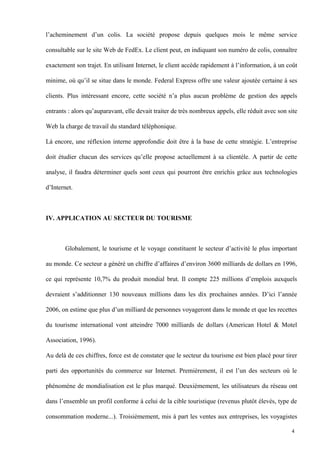 l’acheminement d’un colis. La société propose depuis quelques mois le même service
consultable sur le site Web de FedEx. Le client peut, en indiquant son numéro de colis, connaître
exactement son trajet. En utilisant Internet, le client accède rapidement à l’information, à un coût
minime, où qu’il se situe dans le monde. Federal Express offre une valeur ajoutée certaine à ses
clients. Plus intéressant encore, cette société n’a plus aucun problème de gestion des appels
entrants : alors qu’auparavant, elle devait traiter de très nombreux appels, elle réduit avec son site
Web la charge de travail du standard téléphonique.
Là encore, une réflexion interne approfondie doit être à la base de cette stratégie. L’entreprise
doit étudier chacun des services qu’elle propose actuellement à sa clientèle. A partir de cette
analyse, il faudra déterminer quels sont ceux qui pourront être enrichis grâce aux technologies
d’Internet.
IV. APPLICATION AU SECTEUR DU TOURISME
Globalement, le tourisme et le voyage constituent le secteur d’activité le plus important
au monde. Ce secteur a généré un chiffre d’affaires d’environ 3600 milliards de dollars en 1996,
ce qui représente 10,7% du produit mondial brut. Il compte 225 millions d’emplois auxquels
devraient s’additionner 130 nouveaux millions dans les dix prochaines années. D’ici l’année
2006, on estime que plus d’un milliard de personnes voyageront dans le monde et que les recettes
du tourisme international vont atteindre 7000 milliards de dollars (American Hotel & Motel
Association, 1996).
Au delà de ces chiffres, force est de constater que le secteur du tourisme est bien placé pour tirer
parti des opportunités du commerce sur Internet. Premièrement, il est l’un des secteurs où le
phénomène de mondialisation est le plus marqué. Deuxièmement, les utilisateurs du réseau ont
dans l’ensemble un profil conforme à celui de la cible touristique (revenus plutôt élevés, type de
consommation moderne...). Troisièmement, mis à part les ventes aux entreprises, les voyagistes
4
 