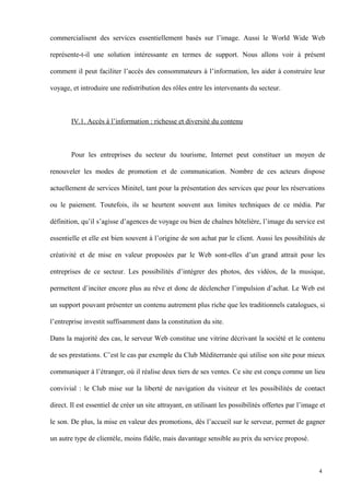 commercialisent des services essentiellement basés sur l’image. Aussi le World Wide Web
représente-t-il une solution intéressante en termes de support. Nous allons voir à présent
comment il peut faciliter l’accès des consommateurs à l’information, les aider à construire leur
voyage, et introduire une redistribution des rôles entre les intervenants du secteur.
IV.1. Accès à l’information : richesse et diversité du contenu
Pour les entreprises du secteur du tourisme, Internet peut constituer un moyen de
renouveler les modes de promotion et de communication. Nombre de ces acteurs dispose
actuellement de services Minitel, tant pour la présentation des services que pour les réservations
ou le paiement. Toutefois, ils se heurtent souvent aux limites techniques de ce média. Par
définition, qu’il s’agisse d’agences de voyage ou bien de chaînes hôtelière, l’image du service est
essentielle et elle est bien souvent à l’origine de son achat par le client. Aussi les possibilités de
créativité et de mise en valeur proposées par le Web sont-elles d’un grand attrait pour les
entreprises de ce secteur. Les possibilités d’intégrer des photos, des vidéos, de la musique,
permettent d’inciter encore plus au rêve et donc de déclencher l’impulsion d’achat. Le Web est
un support pouvant présenter un contenu autrement plus riche que les traditionnels catalogues, si
l’entreprise investit suffisamment dans la constitution du site.
Dans la majorité des cas, le serveur Web constitue une vitrine décrivant la société et le contenu
de ses prestations. C’est le cas par exemple du Club Méditerranée qui utilise son site pour mieux
communiquer à l’étranger, où il réalise deux tiers de ses ventes. Ce site est conçu comme un lieu
convivial : le Club mise sur la liberté de navigation du visiteur et les possibilités de contact
direct. Il est essentiel de créer un site attrayant, en utilisant les possibilités offertes par l’image et
le son. De plus, la mise en valeur des promotions, dès l’accueil sur le serveur, permet de gagner
un autre type de clientèle, moins fidèle, mais davantage sensible au prix du service proposé.
4
 