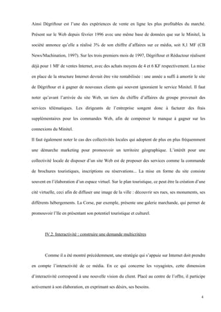 Ainsi Dégriftour est l’une des expériences de vente en ligne les plus profitables du marché.
Présent sur le Web depuis février 1996 avec une même base de données que sur le Minitel, la
société annonce qu’elle a réalisé 3% de son chiffre d’affaires sur ce média, soit 8,1 MF (CB
News/Machination, 1997). Sur les trois premiers mois de 1997, Dégriftour et Réductour réalisent
déjà pour 1 MF de ventes Internet, avec des achats moyens de 4 et 6 KF respectivement. La mise
en place de la structure Internet devrait être vite rentabilisée : une année a suffi à amortir le site
de Dégriftour et à gagner de nouveaux clients qui souvent ignoraient le service Minitel. Il faut
noter qu’avant l’arrivée du site Web, un tiers du chiffre d’affaires du groupe provenait des
services télématiques. Les dirigeants de l’entreprise songent donc à facturer des frais
supplémentaires pour les commandes Web, afin de compenser le manque à gagner sur les
connexions du Minitel.
Il faut également noter le cas des collectivités locales qui adoptent de plus en plus fréquemment
une démarche marketing pour promouvoir un territoire géographique. L’intérêt pour une
collectivité locale de disposer d’un site Web est de proposer des services comme la commande
de brochures touristiques, inscriptions ou réservations... La mise en forme du site consiste
souvent en l’élaboration d’un espace virtuel. Sur le plan touristique, ce peut être la création d’une
cité virtuelle, ceci afin de diffuser une image de la ville : découvrir ses rues, ses monuments, ses
différents hébergements. La Corse, par exemple, présente une galerie marchande, qui permet de
promouvoir l’Ile en présentant son potentiel touristique et culturel.
IV.2. Interactivité : construire une demande multicritères
Comme il a été montré précédemment, une stratégie qui s’appuie sur Internet doit prendre
en compte l’interactivité de ce média. En ce qui concerne les voyagistes, cette dimension
d’interactivité correspond à une nouvelle vision du client. Placé au centre de l’offre, il participe
activement à son élaboration, en exprimant ses désirs, ses besoins.
4
 