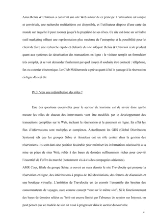 Ainsi Relais & Châteaux a construit son site Web autour de ce principe. L’utilisation est simple
et conviviale, une recherche multicritères est disponible, et l’utilisateur dispose d’une carte du
monde sur laquelle il peut zoomer jusqu’à la propriété de ses rêves. Ce site est donc un véritable
outil marketing offrant une représentation plus moderne de l’entreprise et la possibilité pour le
client de faire une recherche rapide et élaborée du site adéquat. Relais & Châteaux reste prudent
quant aux systèmes de sécurisation des transactions en ligne : le visiteur remplit un formulaire
très complet, et se voit demander finalement par quel moyen il souhaite être contacté : téléphone,
fax ou courrier électronique. Le Club Méditerranée a prévu quant à lui le passage à la réservation
en ligne dès cet été.
IV.3. Vers une redistribution des rôles ?
Une des questions essentielles pour le secteur du tourisme est de savoir dans quelle
mesure les rôles de chacun des intervenants vont être modifiés par le développement des
transactions complètes sur le Web, incluant la réservation et le paiement en ligne. En effet les
flux d’informations sont multiples et complexes. Actuellement les GDS (Global Distribution
Systems) tels que les groupes Sabre et Amadeus ont un rôle central dans la gestion des
réservations. Ils sont dans une position favorable pour maîtriser les informations nécessaires à la
mise en place de sites Web, reliés à des bases de données suffisamment riches pour couvrir
l’essentiel de l’offre du marché (notamment vis-à-vis des compagnies aériennes).
AMR Corp, filiale du groupe Sabre, a ouvert en mars dernier le site Travelocity qui propose la
réservation en ligne, des informations à propos de 160 destinations, des forums de discussion et
une boutique virtuelle. L’ambition de Travelocity est de couvrir l’ensemble des besoins des
consommateurs de voyages, avec comme concept “tout sur le même site”. Si le fonctionnement
des bases de données reliées au Web est encore limité par l’absence de session sur Internet, on
peut penser que ce modèle de site est voué à progresser dans le secteur du tourisme.
4
 