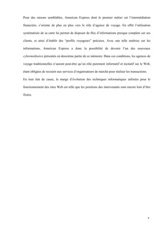 Pour des raisons semblables, American Express dont le premier métier est l’intermédiation
financière, s’oriente de plus en plus vers le rôle d’agence de voyage. En effet l’utilisation
systématisée de sa carte lui permet de disposer de flux d’informations presque complets sur ses
clients, et ainsi d’établir des “profils voyageurs” précieux. Avec une telle maîtrise sur les
informations, American Express a donc la possibilité de devenir l’un des nouveaux
cybermédiaires présentés en deuxième partie de ce mémoire. Dans ces conditions, les agences de
voyage traditionnelles n’auront peut-être qu’un rôle purement informatif et incitatif sur le Web,
étant obligées de recourir aux services d’organisateurs de marché pour réaliser les transactions.
En tout état de cause, la marge d’évolution des techniques informatiques utilisées pour le
fonctionnement des sites Web est telle que les positions des intervenants sont encore loin d’être
fixées.
4
 