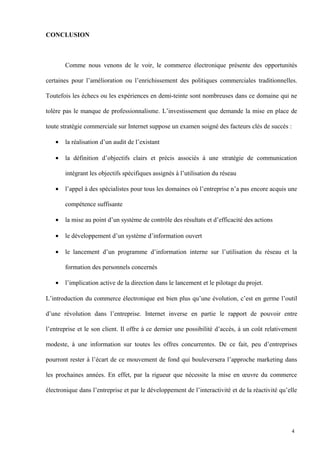 CONCLUSION
Comme nous venons de le voir, le commerce électronique présente des opportunités
certaines pour l’amélioration ou l’enrichissement des politiques commerciales traditionnelles.
Toutefois les échecs ou les expériences en demi-teinte sont nombreuses dans ce domaine qui ne
tolère pas le manque de professionnalisme. L’investissement que demande la mise en place de
toute stratégie commerciale sur Internet suppose un examen soigné des facteurs clés de succès :
• la réalisation d’un audit de l’existant
• la définition d’objectifs clairs et précis associés à une stratégie de communication
intégrant les objectifs spécifiques assignés à l’utilisation du réseau
• l’appel à des spécialistes pour tous les domaines où l’entreprise n’a pas encore acquis une
compétence suffisante
• la mise au point d’un système de contrôle des résultats et d’efficacité des actions
• le développement d’un système d’information ouvert
• le lancement d’un programme d’information interne sur l’utilisation du réseau et la
formation des personnels concernés
• l’implication active de la direction dans le lancement et le pilotage du projet.
L’introduction du commerce électronique est bien plus qu’une évolution, c’est en germe l’outil
d’une révolution dans l’entreprise. Internet inverse en partie le rapport de pouvoir entre
l’entreprise et le son client. Il offre à ce dernier une possibilité d’accès, à un coût relativement
modeste, à une information sur toutes les offres concurrentes. De ce fait, peu d’entreprises
pourront rester à l’écart de ce mouvement de fond qui bouleversera l’approche marketing dans
les prochaines années. En effet, par la rigueur que nécessite la mise en œuvre du commerce
électronique dans l’entreprise et par le développement de l’interactivité et de la réactivité qu’elle
4
 