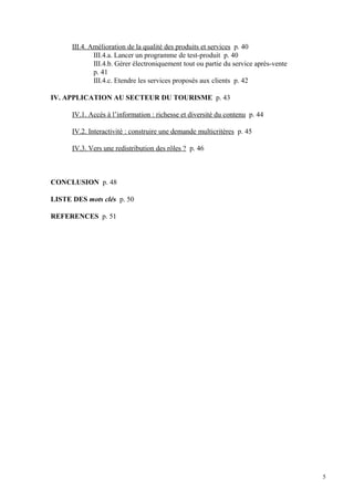 III.4. Amélioration de la qualité des produits et services p. 40
III.4.a. Lancer un programme de test-produit p. 40
III.4.b. Gérer électroniquement tout ou partie du service après-vente
p. 41
III.4.c. Etendre les services proposés aux clients p. 42
IV. APPLICATION AU SECTEUR DU TOURISME p. 43
IV.1. Accès à l’information : richesse et diversité du contenu p. 44
IV.2. Interactivité : construire une demande multicritères p. 45
IV.3. Vers une redistribution des rôles ? p. 46
CONCLUSION p. 48
LISTE DES mots clés p. 50
REFERENCES p. 51
5
 