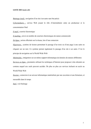 LISTE DES mots-clés
Butinage (surf) : navigation d’un site à un autre sans but précis
Cybermédiaire : service Web jouant le rôle d’intermédiaire entre un producteur et le
consommateur final
E-mail : courrier électronique
E-mailing : envoi en nombre de courriers électroniques de nature commerciale
En ligne : action effectuée sur le réseau, lors d’une connexion
Hypertexte : système de lecture permettant le passage d’un texte ou d’une page à une autre en
cliquant sur un mot. Ce système permet également le passage d’un site à un autre. C’est le
principe de navigation sur le World Wide Web
Multimédia : intégration sur un même support informatique de données de natures différentes
Services en ligne : prestataire utilisant les techniques d’Internet pour proposer à des abonnés un
contenu auquel eux seuls peuvent accéder. De plus en plus ces services incluent un accès au
World Wide Web
Session : connexion à un serveur informatique matérialisée par une ouverture et une fermeture, et
mesurable dans le temps
Surf : voir butinage
5
 
