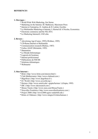 REFERENCES
1. Ouvrages :
* World Wide Web Marketing, Jim Sterne
* Marketing on the Internet, M. Mathiesen, Maximum Press
* Internet et l'entreprise, O. Andrieu & D. Lafont, Eyrolles
* Le Multimédia Marketing et Internet, L.Hermel & A.Nicolas, Economica.
* Electronic commerce and the NII, IITA
* Le Marketing Interactif, J-M Lehu
2. Revues :
* Advertising Age (Cuneo, 1995) (Wallace, 1995)
* CD-Rama Internet et Multimédia
* Communication research (Markus, 1987)
* Forbes ASAP (Michalski, 1995)
* Datamation
* Le Monde Informatique
* Logiciels & Systèmes
* Internet professionnel
* Publications de l'OCDE
* Solutions télématiques
* Webmaster
3. Sites Internet :
* Brint ( http://www.brint.com/interest.html )
* Club Méditerranée ( http://www.clubmed.com )
* Dégriftour ( http://www.degriftour.fr )
* EC World ( http://www.ecworld.org )
* Hermes ( http://www.umich.edu/~sgupta/hermes/ ) (Gupta, 1995)
* IDC ( http://www.idcresearch.com )
* Mouse Tracks ( http://www.nsns.com/MouseTracks )
* Nouvelles Frontières ( http://www.nouvellesfrontieres.com )
* Project 2000 ( http://www2000.ogsm.vanderbilt.edu )
* Relais et Châteaux ( http://www.integra.fr/relaischateaux )
5
 