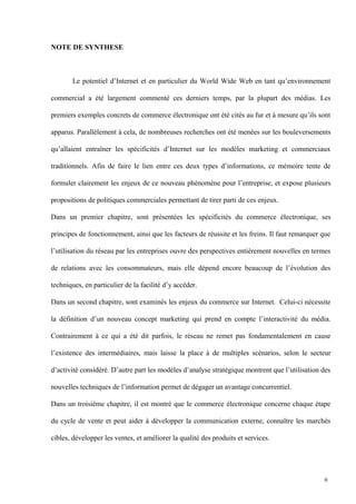 NOTE DE SYNTHESE
Le potentiel d’Internet et en particulier du World Wide Web en tant qu’environnement
commercial a été largement commenté ces derniers temps, par la plupart des médias. Les
premiers exemples concrets de commerce électronique ont été cités au fur et à mesure qu’ils sont
apparus. Parallèlement à cela, de nombreuses recherches ont été menées sur les bouleversements
qu’allaient entraîner les spécificités d’Internet sur les modèles marketing et commerciaux
traditionnels. Afin de faire le lien entre ces deux types d’informations, ce mémoire tente de
formuler clairement les enjeux de ce nouveau phénomène pour l’entreprise, et expose plusieurs
propositions de politiques commerciales permettant de tirer parti de ces enjeux.
Dans un premier chapitre, sont présentées les spécificités du commerce électronique, ses
principes de fonctionnement, ainsi que les facteurs de réussite et les freins. Il faut remarquer que
l’utilisation du réseau par les entreprises ouvre des perspectives entièrement nouvelles en termes
de relations avec les consommateurs, mais elle dépend encore beaucoup de l’évolution des
techniques, en particulier de la facilité d’y accéder.
Dans un second chapitre, sont examinés les enjeux du commerce sur Internet. Celui-ci nécessite
la définition d’un nouveau concept marketing qui prend en compte l’interactivité du média.
Contrairement à ce qui a été dit parfois, le réseau ne remet pas fondamentalement en cause
l’existence des intermédiaires, mais laisse la place à de multiples scénarios, selon le secteur
d’activité considéré. D’autre part les modèles d’analyse stratégique montrent que l’utilisation des
nouvelles techniques de l’information permet de dégager un avantage concurrentiel.
Dans un troisième chapitre, il est montré que le commerce électronique concerne chaque étape
du cycle de vente et peut aider à développer la communication externe, connaître les marchés
cibles, développer les ventes, et améliorer la qualité des produits et services.
6
 