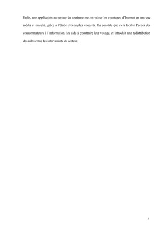 Enfin, une application au secteur du tourisme met en valeur les avantages d’Internet en tant que
média et marché, grâce à l’étude d’exemples concrets. On constate que cela facilite l’accès des
consommateurs à l’information, les aide à construire leur voyage, et introduit une redistribution
des rôles entre les intervenants du secteur.
7
 