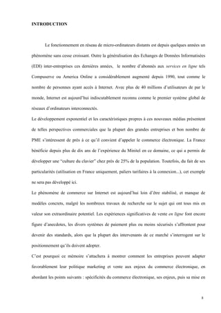 INTRODUCTION
Le fonctionnement en réseau de micro-ordinateurs distants est depuis quelques années un
phénomène sans cesse croissant. Outre la généralisation des Echanges de Données Informatisées
(EDI) inter-entreprises ces dernières années, le nombre d’abonnés aux services en ligne tels
Compuserve ou America Online a considérablement augmenté depuis 1990, tout comme le
nombre de personnes ayant accès à Internet. Avec plus de 40 millions d’utilisateurs de par le
monde, Internet est aujourd’hui indiscutablement reconnu comme le premier système global de
réseaux d’ordinateurs interconnectés.
Le développement exponentiel et les caractéristiques propres à ces nouveaux médias présentent
de telles perspectives commerciales que la plupart des grandes entreprises et bon nombre de
PME s’intéressent de près à ce qu’il convient d’appeler le commerce électronique. La France
bénéficie depuis plus de dix ans de l’expérience du Minitel en ce domaine, ce qui a permis de
développer une “culture du clavier” chez près de 25% de la population. Toutefois, du fait de ses
particularités (utilisation en France uniquement, paliers tarifaires à la connexion...), cet exemple
ne sera pas développé ici.
Le phénomène de commerce sur Internet est aujourd’hui loin d’être stabilisé, et manque de
modèles concrets, malgré les nombreux travaux de recherche sur le sujet qui ont tous mis en
valeur son extraordinaire potentiel. Les expériences significatives de vente en ligne font encore
figure d’anecdotes, les divers systèmes de paiement plus ou moins sécurisés s’affrontent pour
devenir des standards, alors que la plupart des intervenants de ce marché s’interrogent sur le
positionnement qu’ils doivent adopter.
C’est pourquoi ce mémoire s’attachera à montrer comment les entreprises peuvent adapter
favorablement leur politique marketing et vente aux enjeux du commerce électronique, en
abordant les points suivants : spécificités du commerce électronique, ses enjeux, puis sa mise en
8
 