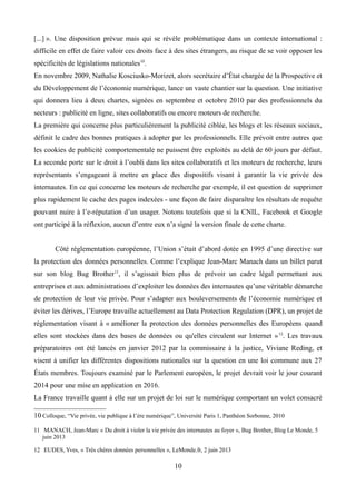 [...] ». Une disposition prévue mais qui se révèle problématique dans un contexte international :
difficile en effet de faire valoir ces droits face à des sites étrangers, au risque de se voir opposer les
spécificités de législations nationales10
.
En novembre 2009, Nathalie Kosciusko-Morizet, alors secrétaire d’État chargée de la Prospective et
du Développement de l’économie numérique, lance un vaste chantier sur la question. Une initiative
qui donnera lieu à deux chartes, signées en septembre et octobre 2010 par des professionnels du
secteurs : publicité en ligne, sites collaboratifs ou encore moteurs de recherche.
La première qui concerne plus particulièrement la publicité ciblée, les blogs et les réseaux sociaux,
définit le cadre des bonnes pratiques à adopter par les professionnels. Elle prévoit entre autres que
les cookies de publicité comportementale ne puissent être exploités au delà de 60 jours par défaut.
La seconde porte sur le droit à l’oubli dans les sites collaboratifs et les moteurs de recherche, leurs
représentants s’engageant à mettre en place des dispositifs visant à garantir la vie privée des
internautes. En ce qui concerne les moteurs de recherche par exemple, il est question de supprimer
plus rapidement le cache des pages indexées - une façon de faire disparaître les résultats de requête
pouvant nuire à l’e-réputation d’un usager. Notons toutefois que si la CNIL, Facebook et Google
ont participé à la réflexion, aucun d’entre eux n’a signé la version finale de cette charte.
Côté réglementation européenne, l’Union s’était d’abord dotée en 1995 d’une directive sur
la protection des données personnelles. Comme l’explique Jean-Marc Manach dans un billet parut
sur son blog Bug Brother11
, il s’agissait bien plus de prévoir un cadre légal permettant aux
entreprises et aux administrations d’exploiter les données des internautes qu’une véritable démarche
de protection de leur vie privée. Pour s’adapter aux bouleversements de l’économie numérique et
éviter les dérives, l’Europe travaille actuellement au Data Protection Regulation (DPR), un projet de
réglementation visant à « améliorer la protection des données personnelles des Européens quand
elles sont stockées dans des bases de données ou qu'elles circulent sur Internet »12
. Les travaux
préparatoires ont été lancés en janvier 2012 par la commissaire à la justice, Viviane Reding, et
visent à unifier les différentes dispositions nationales sur la question en une loi commune aux 27
États membres. Toujours examiné par le Parlement européen, le projet devrait voir le jour courant
2014 pour une mise en application en 2016.
La France travaille quant à elle sur un projet de loi sur le numérique comportant un volet consacré
10 Colloque, “Vie privée, vie publique à l’ère numérique”, Université Paris 1, Panthéon Sorbonne, 2010
11 MANACH, Jean-Marc « Du droit à violer la vie privée des internautes au foyer », Bug Brother, Blog Le Monde, 5
juin 2013
12 EUDES, Yves, « Très chères données personnelles », LeMonde.fr, 2 juin 2013
10
 
