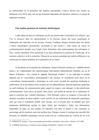 au renforcement de la protection des données personnelles. Celui-ci devrait être soumis au
Parlement d’ici 2014, mais sera de fait fortement dépendant des décisions relatives à ce projet de
règlement européen.
Une notion porteuse de tensions intrinsèques
L’idée même de droit à l’oubli porte en elle une tension entre l’individuel et le collectif - que
l’on va retrouver dans les représentations et les discours autour des traces numériques et
l'indexation des individus sur les réseaux. Comme l’explique Jacques Perriault dans son article
« Traces (numériques) personnelles, incertitude et lien social »13
, cette notion de traces est
systématiquement abordée sous l’angle d’une dichotomie entre préoccupations des utilisateurs et
État - secteur marchand. Nous ajouterons à ces deux dimensions la question de l’archivage, de la
mémoire collective et de la recherche. Chacun de ces acteurs possédant des intérêts différents et ne
retirant pas les mêmes bénéfices de l’exploitation de ces traces.
Se focalisant sur la question des utilisateurs, Jacques Perriault constate un « exhibitionnisme
latent », un « dépassement des caractéristiques individuelles habituellement affichées sur ou en
dehors d’Internet ». Car, comme le rappelle Dominique Cardon14
, si les individus se sentent
dépassés par la « surveillance institutionnelle » des réseaux, ils considèrent avoir prise sur la
« surveillance interpersonnelle » intrinsèque au web social. Au-delà des questions marketing et
publicitaires, de la surveillance mise en place par les administrations, Internet représente également
un outil technique de communication grâce auquel les usagers vont interagir via des plateformes
communautaires. Leurs prises de parole, leurs traces, sont autant de moyens de se représenter en
ligne et construire leur « double numérique ». Pour Perriault, celui-ci se compose « d’une part, de
données recueillies de façon induite à notre activité via nos utilisations de dispositifs numériques
sans que nous le souhaitions (GSM, carte Navigo, etc.) et d’autre part, de données que nous
produisons délibérément (achats en ligne, tchats, par exemple) ». Grâce aux informations
disponibles en ligne sur leur compte, les individus vont donc se donner à voir, construire ce
personnage qui les montrera sous leur meilleur jour. Puisque, comme le souligne une nouvelle fois
Perriault, les identités numériques servent avant tout au « renforcement de l’estime de soi et la
13 PERRIAULT, Jacques, « Traces (numériques) personnelles, incertitude et lien social », Hermès, n°53, 2009
14 CARDON, Dominique, « L'identité comme stratégie relationnelle », Hermès, n°53, 2009
11
 