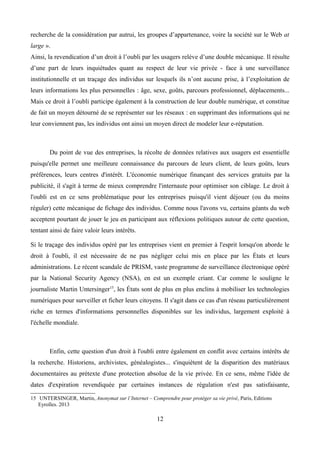 recherche de la considération par autrui, les groupes d’appartenance, voire la société sur le Web at
large ».
Ainsi, la revendication d’un droit à l’oubli par les usagers relève d’une double mécanique. Il résulte
d’une part de leurs inquiétudes quant au respect de leur vie privée - face à une surveillance
institutionnelle et un traçage des individus sur lesquels ils n’ont aucune prise, à l’exploitation de
leurs informations les plus personnelles : âge, sexe, goûts, parcours professionnel, déplacements...
Mais ce droit à l’oubli participe également à la construction de leur double numérique, et constitue
de fait un moyen détourné de se représenter sur les réseaux : en supprimant des informations qui ne
leur conviennent pas, les individus ont ainsi un moyen direct de modeler leur e-réputation.
Du point de vue des entreprises, la récolte de données relatives aux usagers est essentielle
puisqu'elle permet une meilleure connaissance du parcours de leurs client, de leurs goûts, leurs
préférences, leurs centres d'intérêt. L'économie numérique finançant des services gratuits par la
publicité, il s'agit à terme de mieux comprendre l'internaute pour optimiser son ciblage. Le droit à
l'oubli est en ce sens problématique pour les entreprises puisqu'il vient déjouer (ou du moins
réguler) cette mécanique de fichage des individus. Comme nous l'avons vu, certains géants du web
acceptent pourtant de jouer le jeu en participant aux réflexions politiques autour de cette question,
tentant ainsi de faire valoir leurs intérêts.
Si le traçage des individus opéré par les entreprises vient en premier à l'esprit lorsqu'on aborde le
droit à l'oubli, il est nécessaire de ne pas négliger celui mis en place par les États et leurs
administrations. Le récent scandale de PRISM, vaste programme de surveillance électronique opéré
par la National Security Agency (NSA), en est un exemple criant. Car comme le souligne le
journaliste Martin Untersinger15
, les États sont de plus en plus enclins à mobiliser les technologies
numériques pour surveiller et ficher leurs citoyens. Il s'agit dans ce cas d'un réseau particulièrement
riche en termes d'informations personnelles disponibles sur les individus, largement exploité à
l'échelle mondiale.
Enfin, cette question d'un droit à l'oubli entre également en conflit avec certains intérêts de
la recherche. Historiens, archivistes, généalogistes... s'inquiètent de la disparition des matériaux
documentaires au prétexte d'une protection absolue de la vie privée. En ce sens, même l'idée de
dates d'expiration revendiquée par certaines instances de régulation n'est pas satisfaisante,
15 UNTERSINGER, Martin, Anonymat sur l’Internet – Comprendre pour protéger sa vie privé, Paris, Editions
Eyrolles. 2013
12
 