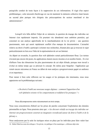 puisqu'elle conduit de toute façon à la suppression de ces informations. Il s'agit d'un aspect
problématique ; cette nécessité d'archivage en vue de maintenir la mémoire collective étant laissée
au second plan puisque très éloignée des préoccupations du secteur marchand et des
administrations16
.
Lorsqu'il m'a fallu définir l'objet de ce mémoire, la question du traçage des individus sur
Internet s'est rapidement imposée. J'ai pourtant vite abandonné mon ambition première, qui
consistait en une analyse approfondie de la marchandisation de la vie privée – une question
passionnante, mais qui aurait rapidement souffert d'un manque de documentation. L'actualité
relative au droit à l'oubli a participé à orienter mes recherches, d'autant plus que je trouvais le sujet
particulièrement en lien avec l'idée de la représentation de soi sur Internet.
Au départ en revanche, la question d'un web éphémère restait particulièrement floue. Les termes
n'avaient pas encore été posés, les applications étaient encore récentes et en nombre limité... Et c'est
d'ailleurs l'une des dimensions les plus passionnantes de cet objet d'étude, puisque mon travail a
évolué en même temps que se précisait le concept. De même pour Snapchat : l'application qui
restait encore méconnue en France au début de mon analyse a progressivement gagné en audience
et en importance.
Pour mener à bien cette réflexion sur les usages et les pratiques des internautes, nous nous
appuierons sur la problématique suivante :
« Du droit à l'oubli aux nouveaux usages digitaux : comment l'apparition d'un
web éphémère oriente-t-il les comportements et redéfinit-il les pratiques ? »
Nous décomposerons notre raisonnement en trois temps.
Nous nous concentrerons d'abord sur les prises de paroles concernant l'exploitation des données
personnelles en ligne. Nous poserons ainsi que : « les discours relatifs au traçage des individus sur
Internet ont progressivement construit un imaginaire revendicatif autour du droit à l'oubli et de la
privacy ».
Nous analyserons par la suite les tactiques mises en place par les individus pour faire valoir leur
16 Hebert Maisl au cours du colloque « Vie privée, vie publique à l'ère numérique », référence déjà citée
13
 