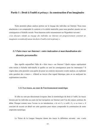Partie 1 : Droit à l'oubli et privacy : la construction d'un imaginaire
Notre première phase analyse portera sur le traçage des individus sur Internet. Nous nous
attacherons à en comprendre le contexte et la réalité matérielle, pour nous pencher ensuite sur ses
conséquences à l'échelle sociale. Nous baserons notre raisonnement sur l'hypothèse suivante :
« Les discours relatifs au traçage des individus sur Internet ont progressivement construit un
imaginaire revendicatif autour du droit à l'oubli et de la privacy ».
1.1 Faire trace sur Internet : entre indexation et marchandisation des
données personnelles
Que signifie aujourd'hui l'idée de « faire trace » sur Internet ? Quels enjeux représentent
cette notion à l'échelle individuelle et quelles en sont les conséquences pour les internautes ? Il
s'agira dans cette première sous-partie de poser un contexte nécessaire à notre analyse, en explorant
cette question des « traces » : d'abord au travers d'un regard théorique, puis en en analysant les
exploitations concrètes.
1.1.1 Les traces, au cœur de l'environnement numérique
Si elles ne sont pas directement évoquées dans la terminologie de droit à l’oubli, les traces
laissées par les individus au cours de leur navigation sur Internet sont l’un des enjeux centraux du
débat. Puisque comme nous l’avons vu en introduction, « là où il y a oubli, il y a eu trace », il
convient de revenir en détail sur cette question pour mieux comprendre la construction de notre
empreinte numérique.
Le Trésor de la Langue française donne des traces la définition suivante : une « suite
15
 