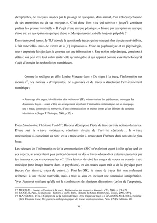 d'empreintes, de marques laissées par le passage de quelqu'un, d'un animal, d'un véhicule; chacune
de ces empreintes ou de ces marques ». C’est donc bien « ce qui subsiste » jusqu’à constituer
parfois la « preuve matérielle ». Il s’agit d’une marque physique, « laissée par quelqu'un ou quelque
chose sur, en quelqu'un ou quelque chose ». Mais justement, est-elle toujours palpable ?
Dans un second temps, le TLF aborde la question de traces qui ne seraient plus directement visibles,
à fait matérielles, mais de l’ordre de « [l’] impression ». Voire en psychanalyse et en psychologie,
une « empreinte laissée dans le cerveau par une information ». Une notion polysémique, complexe à
définir, qui peut être tout autant matérielle qu’intangible et qui apparaît comme essentielle lorsqu’il
s’agit d’aborder les technologies numériques.
Comme le souligne en effet Louise Merzeau dans « Du signe à la trace, l’information sur
mesure »17
, les notions « d’empreintes, de signatures et de traces » structurent l’environnement
numérique :
« Adressage des pages, identification des ordinateurs (IP), mémorisation des préférences, tatouages des
documents, login… avant d’être un arrangement signifiant, l’instruction informatique est un marquage,
une « trace, construite ou retrouvée, d’une communication en même temps qu’un élément de systèmes
identitaires » (Roger T. Pédauque, 2006, p.32) »
Dans La mémoire, l’histoire, l’oubli18
, Ricoeur décompose l’idée de trace en trois notions distinctes.
D’une part la « trace mnésique », résultante directe de l’activité cérébrale ; la « trace
mnémonique », consciente ou non ; et la « trace écrite », recouvrant l’écriture dans son sens le plus
large.
Les sciences de l’information et de la communication (SIC) n'exploitent quant à elles qu'un seul de
ces aspects, se concentrant plus particulièrement sur des « traces observables externes produites par
les hommes », ou « traces-artefact »19
. Elles laissent de côté les usages de traces au sens de trace
mnésique (une image inscrite dans le psychisme), et des traces ayant trait à de la physique pure
(traces d'un sinistre, traces de cuivre...). Pour les SIC, le terme de traces fait non seulement
référence à une réalité matérielle, mais a trait au sens en incluant une dimension interprétative.
Yves Jeanneret souligne qu'elle est la combinaison de plusieurs dimensions (celles de l'empreinte,
17 MERZEAU, Louise, « Du signe à la trace : l'information sur mesure », Hermès, n°53, 2009, p. 23 à 29
18 RICOEUR, Paul, La mémoire, l’histoire, l’oubli, Paris, Editions du Seuil, Points Seuil, Essais, 2000, 689 p.
19 JEANNERET, Yves, « Complexité de la notion de trace. De la traque au tracé » in GALINON-MELENEC, Béatrice
(dir), L'homme trace, Perspectives anthropologiques des traces contemporaines, Paris, CNRS Editions, 2011
16
 