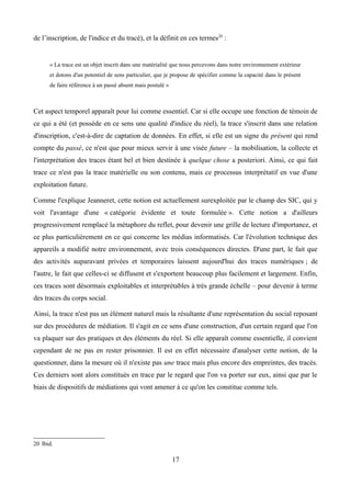 de l’inscription, de l'indice et du tracé), et la définit en ces termes20
:
« La trace est un objet inscrit dans une matérialité que nous percevons dans notre environnement extérieur
et dotons d'un potentiel de sens particulier, que je propose de spécifier comme la capacité dans le présent
de faire référence à un passé absent mais postulé »
Cet aspect temporel apparaît pour lui comme essentiel. Car si elle occupe une fonction de témoin de
ce qui a été (et possède en ce sens une qualité d'indice du réel), la trace s'inscrit dans une relation
d'inscription, c'est-à-dire de captation de données. En effet, si elle est un signe du présent qui rend
compte du passé, ce n'est que pour mieux servir à une visée future – la mobilisation, la collecte et
l'interprétation des traces étant bel et bien destinée à quelque chose a posteriori. Ainsi, ce qui fait
trace ce n'est pas la trace matérielle ou son contenu, mais ce processus interprétatif en vue d'une
exploitation future.
Comme l'explique Jeanneret, cette notion est actuellement surexploitée par le champ des SIC, qui y
voit l'avantage d'une « catégorie évidente et toute formulée ». Cette notion a d'ailleurs
progressivement remplacé la métaphore du reflet, pour devenir une grille de lecture d'importance, et
ce plus particulièrement en ce qui concerne les médias informatisés. Car l'évolution technique des
appareils a modifié notre environnement, avec trois conséquences directes. D'une part, le fait que
des activités auparavant privées et temporaires laissent aujourd'hui des traces numériques ; de
l'autre, le fait que celles-ci se diffusent et s'exportent beaucoup plus facilement et largement. Enfin,
ces traces sont désormais exploitables et interprétables à très grande échelle – pour devenir à terme
des traces du corps social.
Ainsi, la trace n'est pas un élément naturel mais la résultante d'une représentation du social reposant
sur des procédures de médiation. Il s'agit en ce sens d'une construction, d'un certain regard que l'on
va plaquer sur des pratiques et des éléments du réel. Si elle apparaît comme essentielle, il convient
cependant de ne pas en rester prisonnier. Il est en effet nécessaire d'analyser cette notion, de la
questionner, dans la mesure où il n'existe pas une trace mais plus encore des empreintes, des tracés.
Ces derniers sont alors constitués en trace par le regard que l'on va porter sur eux, ainsi que par le
biais de dispositifs de médiations qui vont amener à ce qu'on les constitue comme tels.
20 Ibid.
17
 