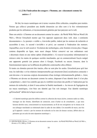 1.1.2 De l'indexation des usagers : l'homme, un « document comme les
autres » ?
De fait, les traces numériques ont à terme vocation d'être collectées, compilées puis traitées.
Notons que celles-ci possèdent une double dimension car elles sont à la fois volontairement
produites par les utilisateurs, et inconsciemment générées par leur parcours sur le web.
Dans son article « L'homme est un document comme les autres : du World Wide Web au Word Life
Web », Olivier Ertzscheid montre que l'on opposait auparavant deux web, deux « continents
documentaires ». Le premier « visible », c'est-à-dire public, indexé par les moteurs de recherche et
accessibles à tous ; le second « invisible » et privé, car soustrait à l'indexation des moteurs.
Aujourd'hui, avec le web social et l'évolution des technologies, cette frontière n'existe plus. Chaque
contenu disponible en ligne, mais aussi chaque fichier conservé sur nos ordinateurs sont
« désormais réunis en une même sphère d'indexabilité ». Ce nouvel écosystème informationnel se
retrouve entre les mains de quelques sociétés marchandes, qui en commercialisent l'accès malgré
une apparente gratuité (on pensera alors à Google, Facebook ou encore Amazon, dont le
fonctionnement repose sur la diffusion de publicités contextuelles ultra ciblées)
Si toutes ces données peuvent être tracées, elles ne sont plus les seules. Ertzscheid pose qu'à leur
tour, les individus « et les relations interpersonnelles qui structurent [leur] socialisation connectée »
sont devenus « le nouveau corp(u)s documentaire d'une écologie informationnelle globale ». Ainsi,
« l'Homme est devenu un document comme les autres, disposant d’une identité dont il n’est plus
« propriétaire », dont il ne contrôle que peu la visibilité (ouverture des profils à l’indexation par les
moteurs de recherche), et dont il sous-estime la finalité marchande ». Au travers de l'agrégation de
ses traces numériques, c'est bien son identité que l'on voit émerger. Une identité numérique
qu'Ertzscheid21
définit de la façon suivante :
« L’identité numérique peut être définie comme la collection des traces (écrits, contenus audio ou vidéo,
messages sur des forums, identifiants de connexion, actes d’achat ou de consultation…) que nous
laissons derrière nous, consciemment ou inconsciemment, au fil de nos navigations sur le réseau et de
nos échanges marchands ou relationnels dans le cadre de sites dédiés. Cet ensemble de traces, une fois
qu’il apparaît « remixé » par les moteurs de recherche ou les sites de réseaux sociaux, définit alors un
périmètre qui est celui de notre réputation numérique ».
21 ERTZSCHEID, Olivier, « L'homme est un document comme les autres : du World Wild Web au Word Life Web »,
Hermès, n°53, 2009, p. 33-40
18
 