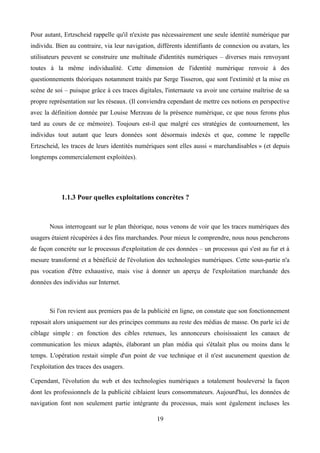 Pour autant, Ertzscheid rappelle qu'il n'existe pas nécessairement une seule identité numérique par
individu. Bien au contraire, via leur navigation, différents identifiants de connexion ou avatars, les
utilisateurs peuvent se construire une multitude d'identités numériques – diverses mais renvoyant
toutes à la même individualité. Cette dimension de l'identité numérique renvoie à des
questionnements théoriques notamment traités par Serge Tisseron, que sont l'extimité et la mise en
scène de soi – puisque grâce à ces traces digitales, l'internaute va avoir une certaine maîtrise de sa
propre représentation sur les réseaux. (Il conviendra cependant de mettre ces notions en perspective
avec la définition donnée par Louise Merzeau de la présence numérique, ce que nous ferons plus
tard au cours de ce mémoire). Toujours est-il que malgré ces stratégies de contournement, les
individus tout autant que leurs données sont désormais indexés et que, comme le rappelle
Ertzscheid, les traces de leurs identités numériques sont elles aussi « marchandisables » (et depuis
longtemps commercialement exploitées).
1.1.3 Pour quelles exploitations concrètes ?
Nous interrogeant sur le plan théorique, nous venons de voir que les traces numériques des
usagers étaient récupérées à des fins marchandes. Pour mieux le comprendre, nous nous pencherons
de façon concrète sur le processus d'exploitation de ces données – un processus qui s'est au fur et à
mesure transformé et a bénéficié de l'évolution des technologies numériques. Cette sous-partie n'a
pas vocation d'être exhaustive, mais vise à donner un aperçu de l'exploitation marchande des
données des individus sur Internet.
Si l'on revient aux premiers pas de la publicité en ligne, on constate que son fonctionnement
reposait alors uniquement sur des principes communs au reste des médias de masse. On parle ici de
ciblage simple : en fonction des cibles retenues, les annonceurs choisissaient les canaux de
communication les mieux adaptés, élaborant un plan média qui s'étalait plus ou moins dans le
temps. L'opération restait simple d'un point de vue technique et il n'est aucunement question de
l'exploitation des traces des usagers.
Cependant, l'évolution du web et des technologies numériques a totalement bouleversé la façon
dont les professionnels de la publicité ciblaient leurs consommateurs. Aujourd'hui, les données de
navigation font non seulement partie intégrante du processus, mais sont également incluses les
19
 