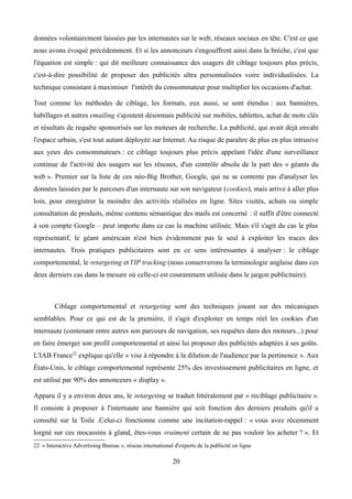 données volontairement laissées par les internautes sur le web, réseaux sociaux en tête. C'est ce que
nous avons évoqué précédemment. Et si les annonceurs s'engouffrent ainsi dans la brèche, c'est que
l'équation est simple : qui dit meilleure connaissance des usagers dit ciblage toujours plus précis,
c'est-à-dire possibilité de proposer des publicités ultra personnalisées voire individualisées. La
technique consistant à maximiser l'intérêt du consommateur pour multiplier les occasions d'achat.
Tout comme les méthodes de ciblage, les formats, eux aussi, se sont étendus : aux bannières,
habillages et autres emailing s'ajoutent désormais publicité sur mobiles, tablettes, achat de mots clés
et résultats de requête sponsorisés sur les moteurs de recherche. La publicité, qui avait déjà envahi
l'espace urbain, s'est tout autant déployée sur Internet. Au risque de paraître de plus en plus intrusive
aux yeux des consommateurs : ce ciblage toujours plus précis appelant l'idée d'une surveillance
continue de l'activité des usagers sur les réseaux, d'un contrôle absolu de la part des « géants du
web ». Premier sur la liste de ces néo-Big Brother, Google, qui ne se contente pas d'analyser les
données laissées par le parcours d'un internaute sur son navigateur (cookies), mais arrive à aller plus
loin, pour enregistrer la moindre des activités réalisées en ligne. Sites visités, achats ou simple
consultation de produits, même contenu sémantique des mails est concerné : il suffit d'être connecté
à son compte Google – peut importe dans ce cas la machine utilisée. Mais s'il s'agit du cas le plus
représentatif, le géant américain n'est bien évidemment pas le seul à exploiter les traces des
internautes. Trois pratiques publicitaires sont en ce sens intéressantes à analyser : le ciblage
comportemental, le retargeting et l'IP tracking (nous conserverons la terminologie anglaise dans ces
deux derniers cas dans la mesure où celle-ci est couramment utilisée dans le jargon publicitaire).
Ciblage comportemental et retargeting sont des techniques jouant sur des mécaniques
semblables. Pour ce qui est de la première, il s'agit d'exploiter en temps réel les cookies d'un
internaute (contenant entre autres son parcours de navigation, ses requêtes dans des moteurs...) pour
en faire émerger son profil comportemental et ainsi lui proposer des publicités adaptées à ses goûts.
L'IAB France22
explique qu'elle « vise à répondre à la dilution de l'audience par la pertinence ». Aux
États-Unis, le ciblage comportemental représente 25% des investissement publicitaires en ligne, et
est utilisé par 90% des annonceurs « display ».
Apparu il y a environ deux ans, le retargeting se traduit littéralement par « reciblage publicitaire ».
Il consiste à proposer à l'internaute une bannière qui soit fonction des derniers produits qu'il a
consulté sur la Toile .Celui-ci fonctionne comme une incitation-rappel : « vous avez récemment
lorgné sur ces mocassins à gland, êtes-vous vraiment certain de ne pas vouloir les acheter ? ». Et
22 « Interactive Advertising Bureau », réseau international d'experts de la publicité en ligne
20
 