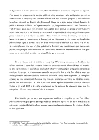 c'est justement bien cette connaissance ouvertement affichée du parcours de navigation qui inquiète.
Pour autant, les discours sur la question diffèrent selon les acteurs : côté publicitaires, on voit au
contraire dans le retargeting une véritable avancée, tant pour le métier que pour le consommateur
lui-même. Interrogé sur France Info, Emmanuel Vivier qui a entre autres cofondé l'agence de
publicité Vanksen, se félicite : « On pourrait se dire “oui, les gens vont détester”, mais finalement ça
veut dire aussi qu’on a des pubs vraiment plus adaptées à nos goûts, à nos centres d’intérêt, à notre
profil. Donc moi, je n’ai pas forcément envie d’avoir des publicités de tampons hygiéniques quand
je me balade sur le web où dans les médias : là au moins, on optimise les choses, c’est aussi une
bonne chose pour le consommateur ». Poursuivant son discours et se concentrant sur la pollution
publicitaire en ligne, il ajoute : « si c’est de la publicité qui m’intéresse, à la limite, ce n’est pas
forcément plus mal pour moi »23
. Car après tout, le dispositif n'est pas si intrusif, pas franchement
préjudiciable puisqu'il vient rendre service à l'internaute. Désormais, son environnement n'est plus
saturé par la publicité : il est saturé par une publicité qui le concerne.
Si la profession arrive à justifier le retargeting, l'IP tracking ne semble pas bénéficier des
mêmes largesses. Il s'agit dans ce cas de repérer un internaute via son adresse IP pour lui proposer
un prix « personnalisé ». La pratique a surtout été observée chez quelques compagnies aériennes et
enseignes de voyage : le consommateur consulte une première fois le prix d'un billet et remet son
achat à plus tard. Il revient sur le site et constate que le prix a entre-temps augmenté. Un stratagème
efficace, qui crée un sentiment d'urgence pour pousser à acheter au plus vite et qui bénéficie jusqu'à
présent d'un flou juridique. La CNIL a été saisie par la députée européenne socialiste Françoise
Castex le 24 avril 2013 et travaille actuellement sur la question. En attendant, rares sont les
entreprises à déclarer ouvertement qu'elles le pratiquent.
Il est certain que les traces des usagers sont récoltées et compilées en vue d'un ciblage
publicitaire toujours plus précis. Et l'inquiétude des internautes repose sur des bases factuelles : les
entreprises exploitent bel et bien leurs données avec, malgré certains discours, des pratiques de plus
en plus agressives.
23 LE GUERN, Pascal, « Comment marche la publicité ciblée sur Internet ? » in Tout comprendre, émission diffusée
sur Radio France le 22 novembre 2012 à 14h20
21
 