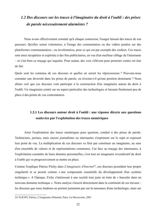1.2 Des discours sur les traces à l'imaginaire du droit à l'oubli : des prises
de parole nécessairement alarmistes ?
Nous avons effectivement constaté qu'à chaque connexion, l'usager laissait des traces de son
parcours. Qu'elles soient volontaires, à l'image des commentaires ou des vidéos postées sur des
plateformes communautaires ; ou involontaires, pour ce qui est par exemple des cookies. Ces traces
sont ainsi récupérées et exploitée à des fins publicitaires, en vue d'un meilleur ciblage de l'internaute
– et c'est bien ce traçage qui inquiète. Pour autant, des voix s'élèvent pour protester contre cet état
de fait.
Quels sont les contenus de ces discours et quelles en seront les répercussions ? Pouvons-nous
constater une diversité dans les prises de parole, ou n'existe-t-il qu'une position dominante ? Nous
allons voir que ces discours vont participer à la construction d'un imaginaire autour du droit à
l'oubli. Un imaginaire centré sur un aspect particulier des technologies et laissant finalement peu de
place à des points de vue contestataires.
1.2.1 Les discours autour droit à l'oubli : une réponse directe aux questions
soulevées par l'exploitation des traces numériques
Ainsi l'exploitation des traces numériques pose question, conduit à des prises de parole.
Techniciens, juristes, mais encore journalistes ou internautes s'expriment sur le sujet et exposent
leur point de vue. La multiplication de ces discours va finir par constituer un imaginaire, au sens
d'un ensemble de valeurs et de représentations communes. Car face au traçage des internautes, à
l'exploitation constatée de leurs données personnelles, c'est tout un imaginaire revendicatif du droit
à l'oubli qui va progressivement se mettre en place.
Comme l'explique Patrice Flichy dans L'imaginaire d'Internet24
, ces discours possèdent leur propre
singularité et se posent comme « une composante essentielle du développement d'un système
technique ». A l'époque, Fichy s'intéressait à une société tout juste en train de « basculer dans un
nouveau domaine technique ». Notre analyse s'inscrit directement dans la continuité de ses travaux :
les discours que nous étudions ne portent justement pas sur la naissance d'une technologie, mais sur
24 FLICHY, Patrice, L'imaginaire d'Internet, Paris, La Découverte, 2001
22
 
