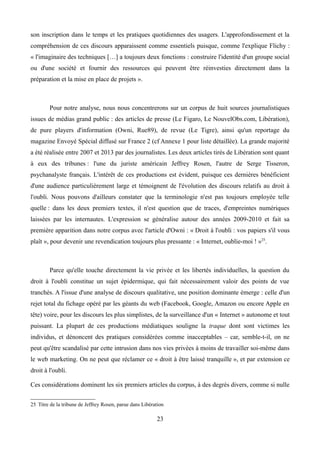 son inscription dans le temps et les pratiques quotidiennes des usagers. L'approfondissement et la
compréhension de ces discours apparaissent comme essentiels puisque, comme l'explique Flichy :
« l'imaginaire des techniques […] a toujours deux fonctions : construire l'identité d'un groupe social
ou d'une société et fournir des ressources qui peuvent être réinvesties directement dans la
préparation et la mise en place de projets ».
Pour notre analyse, nous nous concentrerons sur un corpus de huit sources journalistiques
issues de médias grand public : des articles de presse (Le Figaro, Le NouvelObs.com, Libération),
de pure players d'information (Owni, Rue89), de revue (Le Tigre), ainsi qu'un reportage du
magazine Envoyé Spécial diffusé sur France 2 (cf Annexe 1 pour liste détaillée). La grande majorité
a été réalisée entre 2007 et 2013 par des journalistes. Les deux articles tirés de Libération sont quant
à eux des tribunes : l'une du juriste américain Jeffrey Rosen, l'autre de Serge Tisseron,
psychanalyste français. L'intérêt de ces productions est évident, puisque ces dernières bénéficient
d'une audience particulièrement large et témoignent de l'évolution des discours relatifs au droit à
l'oubli. Nous pouvons d'ailleurs constater que la terminologie n'est pas toujours employée telle
quelle : dans les deux premiers textes, il n'est question que de traces, d'empreintes numériques
laissées par les internautes. L'expression se généralise autour des années 2009-2010 et fait sa
première apparition dans notre corpus avec l'article d'Owni : « Droit à l'oubli : vos papiers s'il vous
plaît », pour devenir une revendication toujours plus pressante : « Internet, oublie-moi ! »25
.
Parce qu'elle touche directement la vie privée et les libertés individuelles, la question du
droit à l'oubli constitue un sujet épidermique, qui fait nécessairement valoir des points de vue
tranchés. A l'issue d'une analyse de discours qualitative, une position dominante émerge : celle d'un
rejet total du fichage opéré par les géants du web (Facebook, Google, Amazon ou encore Apple en
tête) voire, pour les discours les plus simplistes, de la surveillance d'un « Internet » autonome et tout
puissant. La plupart de ces productions médiatiques souligne la traque dont sont victimes les
individus, et dénoncent des pratiques considérées comme inacceptables – car, semble-t-il, on ne
peut qu'être scandalisé par cette intrusion dans nos vies privées à moins de travailler soi-même dans
le web marketing. On ne peut que réclamer ce « droit à être laissé tranquille », et par extension ce
droit à l'oubli.
Ces considérations dominent les six premiers articles du corpus, à des degrés divers, comme si nulle
25 Titre de la tribune de Jeffrey Rosen, parue dans Libération
23
 