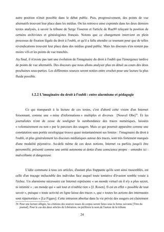 autre position n'était possible dans le débat public. Puis, progressivement, des points de vue
alternatifs trouvent leur place dans les médias. On les retrouve ainsi exprimés dans les deux derniers
textes analysés, à savoir la tribune de Serge Tisseron et l'article de Rue89 relayant la position de
certains archivistes et généalogistes français. Notons que ce changement intervient en plein
processus de fixation légale du droit à l'oubli, et qu'il a fallu attendre ce tournant pour que de telles
revendications trouvent leur place dans des médias grand public. Mais les discours n'en restent pas
moins vifs et les points de vue tranchés.
Au final, il n'existe pas tant une évolution de l'imaginaire du droit à l'oubli que l'émergence tardive
de points de vue alternatifs. Des discours que nous allons analyser plus en détail au cours des deux
prochaines sous-parties. Les différentes sources seront notées entre crochet pour une lecture la plus
fluide possible.
1.2.2 L'imaginaire du droit à l'oubli : entre alarmisme et pédagogie
Ce qui transparaît à la lecture de ces textes, c'est d'abord cette vision d'un Internet
foisonnant, comme une « mine d'informations » multiples et diverses [Nouvel Obs]26
. Et les
journalistes n'ont de cesse de souligner la surabondance des traces numériques, laissées
« volontairement ou non » par le parcours des usagers. Mais ce qui pourrait apparaître comme une
constatation sans portée axiologique trouve quasi instantanément ses limites : l'imaginaire du droit à
l'oubli, et plus généralement les discours médiatiques autour des traces, sont très fortement marqués
d'une modalité péjorative. Au-delà même de ces deux notions, Internet va parfois jusqu'à être
personnifié, présenté comme une entité autonome et dotée d'une conscience propre – entendre ici :
malveillante et dangereuse.
L'idée commune à tous ces articles, d'autant plus frappante qu'ils sont ainsi rassemblés, est
celle d'un traçage inéluctable des individus face auquel toute tentative d'évasion semble vouée à
l'échec. Un alarmisme nécessaire car Internet représente « un monde virtuel où il n'y a plus secret,
ni intimité » ; un monde qui « sait tout et n'oublie rien » [J. Rosen]. Il est en effet « possible de tout
savoir », puisque « toute activité en ligne laisse des traces », que « toutes les actions des internautes
sont répertoriées » [Le Figaro]. Cette intrusion absolue dans la vie privée des usagers est clairement
26 Pour une lecture allégée, les citations des sources issues du corpus seront faites sous la forme suivante [Titre du
journal]. Pour le cas des deux articles de Libération, on préférera le nom de l'auteur de la tribune
24
 