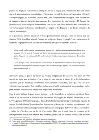 pointée du doigt par l'utilisation du champ lexical de la traque, que l'on retrouve dans une bonne
partie de ces productions journalistiques. Citons pour exemple les termes d'« empreinte » [Owni],
d'« espionn[age] », de « dédale » [Nouvel Obs], une « impossibilité d'échapper » aux « dispositifs
de traçage », face aux capacités des machines de « reconstituer les mouvements » [J. Rosen]. Car
plus encore qu'un archivage de leurs données, c'est bel est bien d'une poursuite dont il est question,
voire d'une guerre (« bombe à retardement », « empire » [Le Figaro]). Il est de fait « inutile » de
vouloir leur échapper.
Et la position de certains acteurs du web est particulièrement cynique. Dans son article paru sur
Owni en 2010, Jean-Marc Manach s'attarde sur le discours du site 123people27
, un « méta-moteur de
recherche » agrégeant toutes les données disponibles en ligne sur un même individu :
« Que vous le vouliez ou non, vous existez sur Internet, et il y a désormais peu de chance que l’inverse se
produise. C’est le sens de l’histoire que d’avoir des données nous concernant accessibles sur le web
public. Ne pas le voir est excusable. Ne pas le vouloir revient à avoir envie de se battre contre des moulins
à vent.
Alors, puisque c’est le sens de l’histoire, choisissez donc de prendre tout ceci en main : faites un peu plus
attention à votre empreinte numérique, soignez votre identité numérique et partez à la découverte de votre
réputation numérique »28
.
Impossible donc, de passer au travers du rouleau compresseur de l'histoire. Vos traces et votre
activité en ligne sont archivées : c'est la règle et vous devriez le savoir. Et si les informations
collectées par la mécanique d'123people sont justement accessibles, c'est que vous les avez
volontairement partagées. Tout est affaire de bon sens, il suffit simplement de suivre quelques règles
pour parvenir au Graal d'une e-réputation impeccable et maîtrisée.
Face à un tel tableau, la peur semble légitime – et les journalistes y participent parfois de façon
active. C'est en tout cas la démarche très intéressante développée par Raphaël Meltz dans « Marc
L*** », paru en 2008 dans la revue Le Tigre. L'article illustre avec tant de vivacité cette capacité de
traçage des individus qu'il est aujourd'hui devenu une référence en la matière, régulièrement citée
par ses confrères sur le sujet (et par ailleurs reprise dans notre papier du Nouvel Obs). Le journaliste
y relate en effet deux ans de la vie d'un certain Marc sur la seule base de contenus et de
renseignements trouvés sur Internet. Ses nombreux profils sur les réseaux sociaux sont une aide
27 123People.com, site autrichien aujourd'hui détenu par PagesJaunes
28 Propos tenus sur un billet de blog « Réputation numérique – Identité numérique – Empreinte numérique : comment
ça marche ? » [http://www.123people.com/thereputationblog/2010/04/20/reputation-numerique-identite-empreinte-
comment-ca-marche/]
25
 