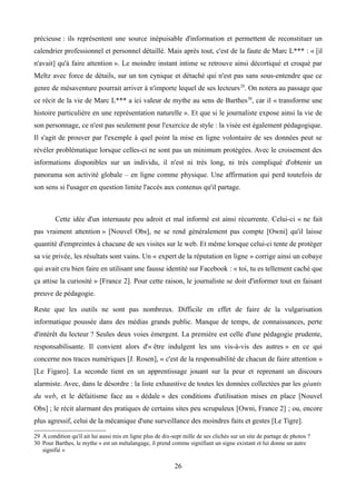 précieuse : ils représentent une source inépuisable d'information et permettent de reconstituer un
calendrier professionnel et personnel détaillé. Mais après tout, c'est de la faute de Marc L*** : « [il
n'avait] qu'à faire attention ». Le moindre instant intime se retrouve ainsi décortiqué et croqué par
Meltz avec force de détails, sur un ton cynique et détaché qui n'est pas sans sous-entendre que ce
genre de mésaventure pourrait arriver à n'importe lequel de ses lecteurs29
. On notera au passage que
ce récit de la vie de Marc L*** a ici valeur de mythe au sens de Barthes30
, car il « transforme une
histoire particulière en une représentation naturelle ». Et que si le journaliste expose ainsi la vie de
son personnage, ce n'est pas seulement pour l'exercice de style : la visée est également pédagogique.
Il s'agit de prouver par l'exemple à quel point la mise en ligne volontaire de ses données peut se
révéler problématique lorsque celles-ci ne sont pas un minimum protégées. Avec le croisement des
informations disponibles sur un individu, il n'est ni très long, ni très compliqué d'obtenir un
panorama son activité globale – en ligne comme physique. Une affirmation qui perd toutefois de
son sens si l'usager en question limite l'accès aux contenus qu'il partage.
Cette idée d'un internaute peu adroit et mal informé est ainsi récurrente. Celui-ci « ne fait
pas vraiment attention » [Nouvel Obs], ne se rend généralement pas compte [Owni] qu'il laisse
quantité d'empreintes à chacune de ses visites sur le web. Et même lorsque celui-ci tente de protéger
sa vie privée, les résultats sont vains. Un « expert de la réputation en ligne » corrige ainsi un cobaye
qui avait cru bien faire en utilisant une fausse identité sur Facebook : « toi, tu es tellement caché que
ça attise la curiosité » [France 2]. Pour cette raison, le journaliste se doit d'informer tout en faisant
preuve de pédagogie.
Reste que les outils ne sont pas nombreux. Difficile en effet de faire de la vulgarisation
informatique poussée dans des médias grands public. Manque de temps, de connaissances, perte
d'intérêt du lecteur ? Seules deux voies émergent. La première est celle d'une pédagogie prudente,
responsabilisante. Il convient alors d'« être indulgent les uns vis-à-vis des autres » en ce qui
concerne nos traces numériques [J. Rosen], « c'est de la responsabilité de chacun de faire attention »
[Le Figaro]. La seconde tient en un apprentissage jouant sur la peur et reprenant un discours
alarmiste. Avec, dans le désordre : la liste exhaustive de toutes les données collectées par les géants
du web, et le défaitisme face au « dédale » des conditions d'utilisation mises en place [Nouvel
Obs] ; le récit alarmant des pratiques de certains sites peu scrupuleux [Owni, France 2] ; ou, encore
plus agressif, celui de la mécanique d'une surveillance des moindres faits et gestes [Le Tigre].
29 A condition qu'il ait lui aussi mis en ligne plus de dix-sept mille de ses clichés sur un site de partage de photos ?
30 Pour Barthes, le mythe « est un métalangage, il prend comme signifiant un signe existant et lui donne un autre
signifié »
26
 