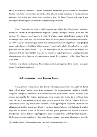 De ces textes ressort finalement l'idée que tout salut ne pourra venir que de l'humain. La dichotomie
homme / machine y est d'ailleurs essentielle. D'un côté, le monde numérique et ses acteurs tous
puissants ; qui voient tout, savent tout, enregistrent tout. De l'autre l'usager, qui grâce à son
intelligence pourra déjouer les intrusions d'une technologie aliénante.
Ainsi, l'imaginaire du droit à l'oubli apparaît sous l'effet d'un déterminisme technique,
traversé de valeurs et de représentations négatives. Comme l'explique Antonio Casilli dans son
ouvrage Les Liaisons numériques31
, il s'agit là d'idées reçues généralement associées à la
technologie. Avec d'une part, cette dimension d'une mécanique potentiellement néfaste et intrusive,
de l'autre l'idée que les technologies numériques seraient naturellement dangereuses – mais pas pour
autant malveillantes. « Semblable à [des] anima[ux] carnivore[s], elle[s] dévore[ent] la vie privée
parce que telle est [leur] “nature” [...]. Il en résulte que c’est aux individus de se protéger des
intrusions. S’ils ne s’en défendent pas, c’est par négligence ou par ignorance. » Et chaque nouveau
discours autour de ce thème va nécessairement se nourrir des précédents, y référer d'une façon ou
d'une autre.
Toutefois, nous allons constater que de nouvelles positions émergent du débat public – sans pour
autant s'en affranchir totalement.
1.2.3 L'émergence récente de contre-discours
Ainsi, face aux revendications d'un droit à l'oubli nécessaire, d'autres voix s'élèvent. Parmi
elles, celle de Serge Tisseron est tout à fait intéressante. Pour ce psychanalyste en effet, le véritable
danger ne vient plus d'Internet ou de la collecte des traces, mais du droit à l'oubli lui-même. Une
menace qu'il qualifie de « risque » que les gens ne se soucient plus in fine de la portée de leurs
actes. De fait, « tout pourrait être tenté parce que tout pourrait être effacé ». Tisseron développe
cette théorie tout au long de son article : le droit à l'oubli apparaît pour lui comme « l'illusion d'un
effacement définitif de ce qui nous déplaît ». Le risque étant qu'à terme, cette habitude de vouloir
supprimer les instants, traces ou documents qui nous posent problème sur Internet se retrouve
transposé au « monde de la vie » (par opposition à une existence et une identité purement digitales).
Or, les souvenirs même douloureux font partie du processus de construction identitaire, et une telle
31 CASILLI, Antonio, Les Liaisons numériques, Paris, Seuil, La couleur des idées, 2010
27
 