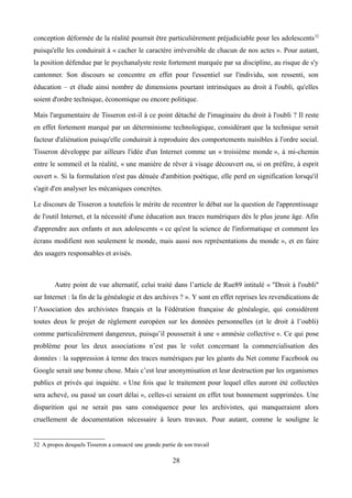 conception déformée de la réalité pourrait être particulièrement préjudiciable pour les adolescents32
puisqu'elle les conduirait à « cacher le caractère irréversible de chacun de nos actes ». Pour autant,
la position défendue par le psychanalyste reste fortement marquée par sa discipline, au risque de s'y
cantonner. Son discours se concentre en effet pour l'essentiel sur l'individu, son ressenti, son
éducation – et élude ainsi nombre de dimensions pourtant intrinsèques au droit à l'oubli, qu'elles
soient d'ordre technique, économique ou encore politique.
Mais l'argumentaire de Tisseron est-il à ce point détaché de l'imaginaire du droit à l'oubli ? Il reste
en effet fortement marqué par un déterminisme technologique, considérant que la technique serait
facteur d'aliénation puisqu'elle conduirait à reproduire des comportements nuisibles à l'ordre social.
Tisseron développe par ailleurs l'idée d'un Internet comme un « troisième monde », à mi-chemin
entre le sommeil et la réalité, « une manière de rêver à visage découvert ou, si on préfère, à esprit
ouvert ». Si la formulation n'est pas dénuée d'ambition poétique, elle perd en signification lorsqu'il
s'agit d'en analyser les mécaniques concrètes.
Le discours de Tisseron a toutefois le mérite de recentrer le débat sur la question de l'apprentissage
de l'outil Internet, et la nécessité d'une éducation aux traces numériques dès le plus jeune âge. Afin
d'apprendre aux enfants et aux adolescents « ce qu'est la science de l'informatique et comment les
écrans modifient non seulement le monde, mais aussi nos représentations du monde », et en faire
des usagers responsables et avisés.
Autre point de vue alternatif, celui traité dans l’article de Rue89 intitulé « "Droit à l'oubli"
sur Internet : la fin de la généalogie et des archives ? ». Y sont en effet reprises les revendications de
l’Association des archivistes français et la Fédération française de généalogie, qui considèrent
toutes deux le projet de règlement européen sur les données personnelles (et le droit à l’oubli)
comme particulièrement dangereux, puisqu’il pousserait à une « amnésie collective ». Ce qui pose
problème pour les deux associations n’est pas le volet concernant la commercialisation des
données : la suppression à terme des traces numériques par les géants du Net comme Facebook ou
Google serait une bonne chose. Mais c’est leur anonymisation et leur destruction par les organismes
publics et privés qui inquiète. « Une fois que le traitement pour lequel elles auront été collectées
sera achevé, ou passé un court délai », celles-ci seraient en effet tout bonnement supprimées. Une
disparition qui ne serait pas sans conséquence pour les archivistes, qui manqueraient alors
cruellement de documentation nécessaire à leurs travaux. Pour autant, comme le souligne le
32 A propos desquels Tisseron a consacré une grande partie de son travail
28
 