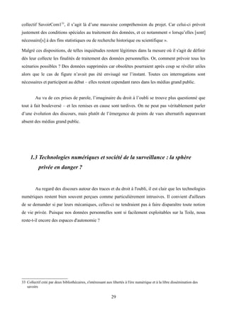 collectif SavoirCom133
, il s’agit là d’une mauvaise compréhension du projet. Car celui-ci prévoit
justement des conditions spéciales au traitement des données, et ce notamment « lorsqu’elles [sont]
nécessaire[s] à des fins statistiques ou de recherche historique ou scientifique ».
Malgré ces dispositions, de telles inquiétudes restent légitimes dans la mesure où il s'agit de définir
dès leur collecte les finalités de traitement des données personnelles. Or, comment prévoir tous les
scénarios possibles ? Des données supprimées car obsolètes pourraient après coup se révéler utiles
alors que le cas de figure n’avait pas été envisagé sur l’instant. Toutes ces interrogations sont
nécessaires et participent au débat – elles restent cependant rares dans les médias grand public.
Au vu de ces prises de parole, l’imaginaire du droit à l’oubli se trouve plus questionné que
tout à fait bouleversé – et les remises en cause sont tardives. On ne peut pas véritablement parler
d’une évolution des discours, mais plutôt de l’émergence de points de vues alternatifs auparavant
absent des médias grand public.
1.3 Technologies numériques et société de la surveillance : la sphère
privée en danger ?
Au regard des discours autour des traces et du droit à l'oubli, il est clair que les technologies
numériques restent bien souvent perçues comme particulièrement intrusives. Il convient d'ailleurs
de se demander si par leurs mécaniques, celles-ci ne tendraient pas à faire disparaître toute notion
de vie privée. Puisque nos données personnelles sont si facilement exploitables sur la Toile, nous
reste-t-il encore des espaces d'autonomie ?
33 Collectif créé par deux bibliothécaires, s'intéressant aux libertés à l'ère numérique et à la libre dissémination des
savoirs
29
 