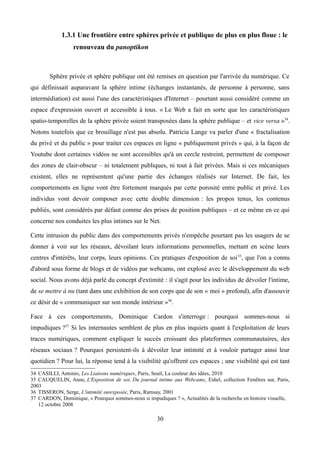 1.3.1 Une frontière entre sphères privée et publique de plus en plus floue : le
renouveau du panoptikon
Sphère privée et sphère publique ont été remises en question par l'arrivée du numérique. Ce
qui définissait auparavant la sphère intime (échanges instantanés, de personne à personne, sans
intermédiation) est aussi l'une des caractéristiques d'Internet – pourtant aussi considéré comme un
espace d'expression ouvert et accessible à tous. « Le Web a fait en sorte que les caractéristiques
spatio-temporelles de la sphère privée soient transposées dans la sphère publique – et vice versa »34
.
Notons toutefois que ce brouillage n'est pas absolu. Patricia Lange va parler d'une « fractalisation
du privé et du public » pour traiter ces espaces en ligne « publiquement privés » qui, à la façon de
Youtube dont certaines vidéos ne sont accessibles qu'à un cercle restreint, permettent de composer
des zones de clair-obscur – ni totalement publiques, ni tout à fait privées. Mais si ces mécaniques
existent, elles ne représentent qu'une partie des échanges réalisés sur Internet. De fait, les
comportements en ligne vont être fortement marqués par cette porosité entre public et privé. Les
individus vont devoir composer avec cette double dimension : les propos tenus, les contenus
publiés, sont considérés par défaut comme des prises de position publiques – et ce même en ce qui
concerne nos conduites les plus intimes sur le Net.
Cette intrusion du public dans des comportements privés n'empêche pourtant pas les usagers de se
donner à voir sur les réseaux, dévoilant leurs informations personnelles, mettant en scène leurs
centres d'intérêts, leur corps, leurs opinions. Ces pratiques d'exposition de soi35
, que l'on a connu
d'abord sous forme de blogs et de vidéos par webcams, ont explosé avec le développement du web
social. Nous avons déjà parlé du concept d'extimité : il s'agit pour les individus de dévoiler l'intime,
de se mettre à nu (tant dans une exhibition de son corps que de son « moi » profond), afin d'assouvir
ce désir de « communiquer sur son monde intérieur »36
.
Face à ces comportements, Dominique Cardon s'interroge : pourquoi sommes-nous si
impudiques ?37
Si les internautes semblent de plus en plus inquiets quant à l'exploitation de leurs
traces numériques, comment expliquer le succès croissant des plateformes communautaires, des
réseaux sociaux ? Pourquoi persistent-ils à dévoiler leur intimité et à vouloir partager ainsi leur
quotidien ? Pour lui, la réponse tend à la visibilité qu'offrent ces espaces ; une visibilité qui est tant
34 CASILLI, Antonio, Les Liaisons numériques, Paris, Seuil, La couleur des idées, 2010
35 CAUQUELIN, Anne, L'Exposition de soi. Du journal intime aux Webcams, Eshel, collection Fenêtres sur, Paris,
2003
36 TISSERON, Serge, L'intimité surexposée, Paris, Ramsay, 2001
37 CARDON, Dominique, « Pourquoi sommes-nous si impudiques ? », Actualités de la recherche en histoire visuelle,
12 octobre 2008
30
 