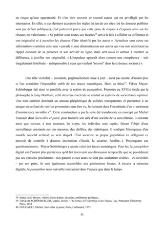 un risque qu'une opportunité. Et c'est bien souvent ce second aspect qui est privilégié par les
internautes. En effet, si ces derniers acceptent les règles du jeu de ces sites (où les données publiées
sont par défaut publiques), c'est justement parce que cette prise de risques à s'exposer ainsi sur les
réseaux est valorisante. « Se publier sous toutes ces facettes38
sert à la fois à afficher sa différence et
son originalité et à accroître les chances d'être identifié par les autres ». Actualiser sans cesse ses
informations constitue ainsi une « parade », une démonstration aux autres qui vise non seulement au
rappel constant de sa présence et son activité en ligne, mais sert aussi et surtout à montrer sa
différence, à justifier son originalité. « L'impudeur apparaît alors comme une compétence – très
inégalement distribuée – indispensable à ceux qui veulent "réussir" dans les [réseaux sociaux] ».
Une telle visibilité – constante, perpétuellement mise à jour – n'est pas neutre, d'autant plus
si l'on considère l'impossible oubli de nos traces numériques. Dans sa thèse39
, Viktor Mayer-
Schönberger fait ainsi le parallèle avec la notion de panoptikon. Proposée au XVIIIe siècle par le
philosophe Jeremy Bentham, cette structure carcérale se voulait un système de surveillance optimal.
Une tour centrale dominait un anneau périphérique de cellules transparentes et permettait à un
unique surveillant de voir les prisonniers sans être vu, les laissant dans l'incertitude d'un « sentiment
d'omniscience invisible »40
. Cette construction a par la suite été transformée en concept par Michel
Foucault dans Surveiller et punir, pour traduire son idée d'une société de la surveillance. Il constate
ainsi que partout, à tout moment, les corps, les individus sont captés, faisant l'objet d'une
surveillance constante par des mesures, des chiffres, des statistiques. Il souligne l'émergence d'un
modèle sociétal vertical, au sein duquel l’État surveille sa propre population en déléguant ce
pouvoir de contrôle à d'autres institutions (l'école, la caserne, l'atelier...). Prolongeant ces
questionnements, Mayer-Schönberger y ajoute celui des traces numériques. Pour lui, le panoptikon
digital est d'autant plus pernicieux qu'il fait intervenir une dimension temporelle que ne possédaient
pas ses versions précédentes : nos paroles et nos actes ne sont pas seulement visibles – et surveillés
– par nos pairs, ils sont également accessibles aux générations futures. A travers la mémoire
digitale, le panoptikon nous surveille tout autant dans l'espace que dans le temps.
38 Statut civil, photos, vidéos, listes d'amis, de goûts, préférence politique...
39 .MAYER-SCHÖNBERGER, Viktor, Delete : The Virtue of Forgetting in the Digital Age, Princeton University
Press, 2011
40 FOUCAULT, Michel, Surveiller et punir, Paris, Gallimard, 1975
31
 