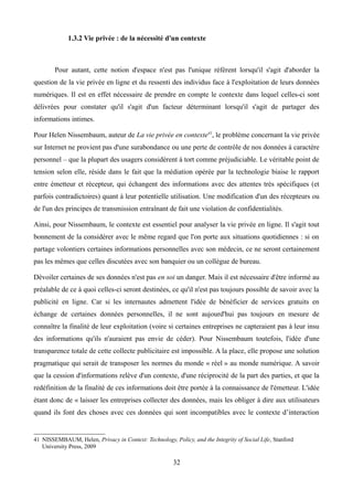 1.3.2 Vie privée : de la nécessité d'un contexte
Pour autant, cette notion d'espace n'est pas l'unique référent lorsqu'il s'agit d'aborder la
question de la vie privée en ligne et du ressenti des individus face à l'exploitation de leurs données
numériques. Il est en effet nécessaire de prendre en compte le contexte dans lequel celles-ci sont
délivrées pour constater qu'il s'agit d'un facteur déterminant lorsqu'il s'agit de partager des
informations intimes.
Pour Helen Nissembaum, auteur de La vie privée en contexte41
, le problème concernant la vie privée
sur Internet ne provient pas d'une surabondance ou une perte de contrôle de nos données à caractère
personnel – que la plupart des usagers considèrent à tort comme préjudiciable. Le véritable point de
tension selon elle, réside dans le fait que la médiation opérée par la technologie biaise le rapport
entre émetteur et récepteur, qui échangent des informations avec des attentes très spécifiques (et
parfois contradictoires) quant à leur potentielle utilisation. Une modification d'un des récepteurs ou
de l'un des principes de transmission entraînant de fait une violation de confidentialités.
Ainsi, pour Nissembaum, le contexte est essentiel pour analyser la vie privée en ligne. Il s'agit tout
bonnement de la considérer avec le même regard que l'on porte aux situations quotidiennes : si on
partage volontiers certaines informations personnelles avec son médecin, ce ne seront certainement
pas les mêmes que celles discutées avec son banquier ou un collègue de bureau.
Dévoiler certaines de ses données n'est pas en soi un danger. Mais il est nécessaire d'être informé au
préalable de ce à quoi celles-ci seront destinées, ce qu'il n'est pas toujours possible de savoir avec la
publicité en ligne. Car si les internautes admettent l'idée de bénéficier de services gratuits en
échange de certaines données personnelles, il ne sont aujourd'hui pas toujours en mesure de
connaître la finalité de leur exploitation (voire si certaines entreprises ne capteraient pas à leur insu
des informations qu'ils n'auraient pas envie de céder). Pour Nissembaum toutefois, l'idée d'une
transparence totale de cette collecte publicitaire est impossible. A la place, elle propose une solution
pragmatique qui serait de transposer les normes du monde « réel » au monde numérique. A savoir
que la cession d'informations relève d'un contexte, d'une réciprocité de la part des parties, et que la
redéfinition de la finalité de ces informations doit être portée à la connaissance de l'émetteur. L'idée
étant donc de « laisser les entreprises collecter des données, mais les obliger à dire aux utilisateurs
quand ils font des choses avec ces données qui sont incompatibles avec le contexte d’interaction
41 NISSEMBAUM, Helen, Privacy in Context: Technology, Policy, and the Integrity of Social Life, Stanford
University Press, 2009
32
 