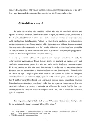 initial »42
. Si cette solution relève avant tout d'un positionnement théorique, reste que ce qui relève
de la vie privée dépend nécessairement d'un contexte, tout à la fois temporel et social.
1.3.3 Vers la fin de la privacy ?
La notion de vie privée reste complexe à définir. Elle n'est pas une réalité naturelle mais
répond à un contexte historique, dépendant lui-même de règles, de normes sociales, de coutumes et
d'idéologies43
. Gérard Vincent la rattache au « secret » : ce qui est privé est par essence ce qui est
caché. Appliquée au digital pourtant, l'idée de vie privée trouve rapidement ses limites puisque
Internet constitue un espace faisant coexister sphère intime et sphère publique. Comme nombre de
chercheurs en sociologie des usages et en SIC, nous lui préférerons le terme de privacy, qui englobe
à la fois cette idée de vie privée et celle d'un « droit à la protection d'un espace [en ligne] propre »44
(c'est-à-dire d'autonomie personnelle, à l'abri des intrusion).
Si la privacy semblait relativement accessible aux premiers utilisateurs du Web, les
bouleversements technologiques de ces dernières années ont multiplié les menaces. Alors qu'il
« suffisait » auparavant aux usagers de crypter leurs mails, ou plus simplement encore de se cacher
derrière un pseudonyme pour anonymiser leur parcours, il est clair que ces techniques seules ne
permettent plus aux internautes de se protéger des intrusions dans leur vie privée. Désormais, créer
son avatar en ligne n'empêche plus d'être identifié : les données de connexion renseignent
automatiquement sur son emplacement physique, son profil, voire ses goûts. L'incitation des géants
du web à utiliser sa véritable identité pour bénéficier de services gratuits ajoutant une dimension
d'identification supplémentaire. Une simple requête dans un moteur de cherche permet de croiser
les activités en ligne et reconstituer la habitudes, les préférences, les centres d'intérêt. Il est certes
toujours possible de conserver un relatif anonymat sur la Toile, mais la manœuvre a nettement
gagné en complexité.
Peut-on pour autant parler de fin de la privacy ? L'avancement actuel des technologies a-t-il
fini par contraindre les usagers à renoncer à leur sphère intime ?
42 GUILLAUD, Hubert, « La vie privée en contexte ou la vertu de la réciprocité », InternetActu.net, 5 avril 2012
43 VINCENT, Gérard, Histoire de la vie privée, Tome V, Seuil, 1987
44 CASILLI, Antonio, Les Liaisons numériques
33
 
