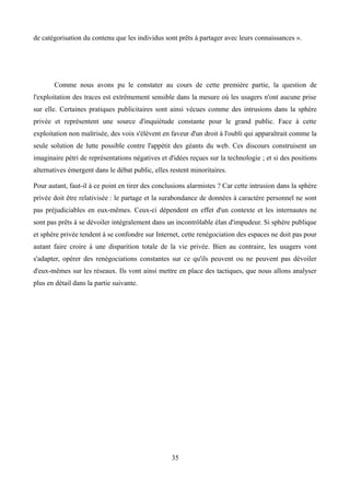 de catégorisation du contenu que les individus sont prêts à partager avec leurs connaissances ».
Comme nous avons pu le constater au cours de cette première partie, la question de
l'exploitation des traces est extrêmement sensible dans la mesure où les usagers n'ont aucune prise
sur elle. Certaines pratiques publicitaires sont ainsi vécues comme des intrusions dans la sphère
privée et représentent une source d'inquiétude constante pour le grand public. Face à cette
exploitation non maîtrisée, des voix s'élèvent en faveur d'un droit à l'oubli qui apparaîtrait comme la
seule solution de lutte possible contre l'appétit des géants du web. Ces discours construisent un
imaginaire pétri de représentations négatives et d'idées reçues sur la technologie ; et si des positions
alternatives émergent dans le débat public, elles restent minoritaires.
Pour autant, faut-il à ce point en tirer des conclusions alarmistes ? Car cette intrusion dans la sphère
privée doit être relativisée : le partage et la surabondance de données à caractère personnel ne sont
pas préjudiciables en eux-mêmes. Ceux-ci dépendent en effet d'un contexte et les internautes ne
sont pas prêts à se dévoiler intégralement dans un incontrôlable élan d'impudeur. Si sphère publique
et sphère privée tendent à se confondre sur Internet, cette renégociation des espaces ne doit pas pour
autant faire croire à une disparition totale de la vie privée. Bien au contraire, les usagers vont
s'adapter, opérer des renégociations constantes sur ce qu'ils peuvent ou ne peuvent pas dévoiler
d'eux-mêmes sur les réseaux. Ils vont ainsi mettre en place des tactiques, que nous allons analyser
plus en détail dans la partie suivante.
35
 