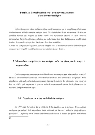 Partie 2 : Le web éphémère : de nouveaux espaces
d'autonomie en ligne
Le fonctionnement même de l'écosystème numérique repose sur la surveillance et le traçage
des internautes. Mais les usagers sont pas tout à fait démunis face à ces mécaniques : ils vont au
contraire trouver des moyens de lutter contre une exploitation abusive de leurs données
personnelles. Parmi les récentes évolutions du web, l'apparition d'un Ephémérique semble ainsi
dessiner de nouvelles perspectives. D'où notre deuxième hypothèse :
« Parmi les tactiques envisageables, certains usagers vont se tourner vers le web éphémère pour
composer avec ce qu'ils considèrent comme des atteintes à leurs droits ».
2.1 Revendiquer sa privacy : des tactiques mises en place par les usagers
au quotidien
Quelles marges de manœuvre reste-t-il finalement aux usagers pour préserver leur privacy ?
Et faut-il nécessairement détenir un savoir-faire informatique pour sécuriser sa navigation ? Nous
chercherons ici à analyser les tactiques mises en place par la majorité des internautes pour préserver
leur vie privée, qu'il s'agisse de la prise en main de nouveau outil comme du développement de
nouveaux comportements en ligne.
2.1.1 Négocier sa vie privée par le biais de tactiques
En 1977 déjà, l'inventeur de la « théorie de la régulation de la privacy » Irwin Altman
expliquait que celle-ci était dépendante d'une multitude de facteurs : culturels, géographiques,
politiques46
... La privacy est en ce sens une construction sociale, et ne sera pas perçue de la même
46
36
 