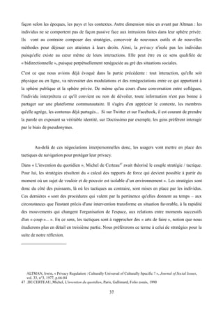 façon selon les époques, les pays et les contextes. Autre dimension mise en avant par Altman : les
individus ne se comportent pas de façon passive face aux intrusions faites dans leur sphère privée.
Ils vont au contraire composer des stratégies, concevoir de nouveaux outils et de nouvelles
méthodes pour déjouer ces atteintes à leurs droits. Ainsi, la privacy n'isole pas les individus
puisqu'elle existe au cœur même de leurs interactions. Elle peut être en ce sens qualifiée de
« bidirectionnelle », puisque perpétuellement renégociée au gré des situations sociales.
C'est ce que nous avions déjà évoqué dans la partie précédente : tout interaction, qu'elle soit
physique ou en ligne, va nécessiter des modulations et des renégociations entre ce qui appartient à
la sphère publique et la sphère privée. De même qu'au cours d'une conversation entre collègues,
l'individu interprétera ce qu'il convient ou non de dévoiler, toute information n'est pas bonne à
partager sur une plateforme communautaire. Il s'agira d'en apprécier le contexte, les membres
qu'elle agrège, les contenus déjà partagés... Si sur Twitter et sur Facebook, il est courant de prendre
la parole en exposant sa véritable identité, sur Doctissimo par exemple, les gens préfèrent interagir
par le biais de pseudonymes.
Au-delà de ces négociations interpersonnelles donc, les usagers vont mettre en place des
tactiques de navigation pour protéger leur privacy.
Dans « L'invention du quotidien », Michel de Certeau47
avait théorisé le couple stratégie / tactique.
Pour lui, les stratégies résultent du « calcul des rapports de force qui devient possible à partir du
moment où un sujet de vouloir et de pouvoir est isolable d’un environnement ». Les stratégies sont
donc du côté des puissants, là où les tactiques au contraire, sont mises en place par les individus.
Ces dernières « sont des procédures qui valent par la pertinence qu'elles donnent au temps – aux
circonstances que l'instant précis d'une intervention transforme en situation favorable, à la rapidité
des mouvements qui changent l'organisation de l'espace, aux relations entre moments successifs
d'un « coup »... ». En ce sens, les tactiques sont à rapprocher des « arts de faire », notion que nous
étudierons plus en détail en troisième partie. Nous préférerons ce terme à celui de stratégies pour la
suite de notre réflexion.
ALTMAN, Irwin, « Privacy Regulation : Culturally Universal of Culturally Specific ? », Journal of Social Issues,
vol. 33, n°3, 1977, p.66-84
47 .DE CERTEAU, Michel, L'invention du quotidien, Paris, Gallimard, Folio essais, 1990
37
 
