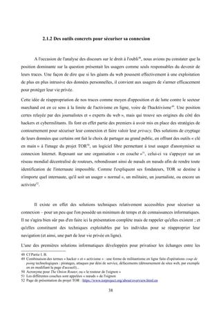 2.1.2 Des outils concrets pour sécuriser sa connexion
A l'occasion de l'analyse des discours sur le droit à l'oubli48
, nous avions pu constater que la
position dominante sur la question présentait les usagers comme seuls responsables du devenir de
leurs traces. Une façon de dire que si les géants du web poussent effectivement à une exploitation
de plus en plus intrusive des données personnelles, il convient aux usagers de s'armer efficacement
pour protéger leur vie privée.
Cette idée de réappropriation de nos traces comme moyen d'opposition et de lutte contre le secteur
marchand est en ce sens à la limite de l'activisme en ligne, voire de l'hacktivisme49
. Une position
certes relayée par des journalistes et « experts du web », mais qui trouve ses origines du côté des
hackers et cybermilitants. Ils font en effet partie des premiers à avoir mis en place des stratégies de
contournement pour sécuriser leur connexion et faire valoir leur privacy. Des solutions de cryptage
de leurs données que certains ont fait le choix de partager au grand public, en offrant des outils « clé
en main » à l'image du projet TOR50
, un logiciel libre permettant à tout usager d'anonymiser sa
connexion Internet. Reposant sur une organisation « en couche »51
, celui-ci va s'appuyer sur un
réseau mondial décentralisé de routeurs, rebondissant ainsi de nœuds en nœuds afin de rendre toute
identification de l'internaute impossible. Comme l'expliquent ses fondateurs, TOR se destine à
n'importe quel internaute, qu'il soit un usager « normal », un militaire, un journaliste, ou encore un
activiste52
.
Il existe en effet des solutions techniques relativement accessibles pour sécuriser sa
connexion – pour un peu que l'on possède un minimum de temps et de connaissances informatiques.
Il ne s'agira bien sûr pas d'en faire ici la présentation complète mais de rappeler qu'elles existent ; et
qu'elles constituent des techniques exploitables par les individus pour se réapproprier leur
navigation (et ainsi, une part de leur vie privée en ligne).
L'une des premières solutions informatiques développées pour privatiser les échanges entre les
48 Cf Partie I. B.
49 Combinaison des termes « hacker » et « activisme » : une forme de militantisme en ligne faite d'opérations coup de
poing technologiques : piratages, attaques par déni de service, défacements (détournement de sites web, par exemple
en en modifiant la page d'accueil)...
50 Acronyme pour The Onion Router, ou « le routeur de l'oignon »
51 Les différentes couches sont appelées « nœuds » de l'oignon
52 Page de présentation du projet TOR : https://www.torproject.org/about/overview.html.en
38
 
