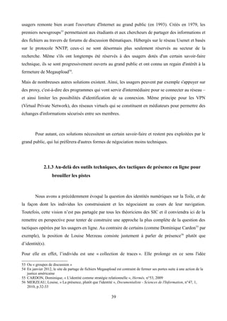 usagers remonte bien avant l'ouverture d'Internet au grand public (en 1993). Créés en 1979, les
premiers newsgroups53
permettaient aux étudiants et aux chercheurs de partager des informations et
des fichiers au travers de forums de discussion thématiques. Hébergés sur le réseau Usenet et basés
sur le protocole NNTP, ceux-ci ne sont désormais plus seulement réservés au secteur de la
recherche. Même s'ils ont longtemps été réservés à des usagers dotés d'un certain savoir-faire
technique, ils se sont progressivement ouverts au grand public et ont connu un regain d'intérêt à la
fermeture de Megaupload54
.
Mais de nombreuses autres solutions existent. Ainsi, les usagers peuvent par exemple s'appuyer sur
des proxy, c'est-à-dire des programmes qui vont servir d'intermédiaire pour se connecter au réseau –
et ainsi limiter les possibilités d'identification de sa connexion. Même principe pour les VPN
(Virtual Private Network), des réseaux virtuels qui se constituent en médiateurs pour permettre des
échanges d'informations sécurisés entre ses membres.
Pour autant, ces solutions nécessitent un certain savoir-faire et restent peu exploitées par le
grand public, qui lui préférera d'autres formes de négociation moins techniques.
2.1.3 Au-delà des outils techniques, des tactiques de présence en ligne pour
brouiller les pistes
Nous avons a précédemment évoqué la question des identités numériques sur la Toile, et de
la façon dont les individus les construisaient et les négociaient au cours de leur navigation.
Toutefois, cette vision n’est pas partagée par tous les théoriciens des SIC et il conviendra ici de la
remettre en perspective pour tenter de construire une approche la plus complète de la question des
tactiques opérées par les usagers en ligne. Au contraire de certains (comme Dominique Cardon55
par
exemple), la position de Louise Merzeau consiste justement à parler de présence56
plutôt que
d’identité(s).
Pour elle en effet, l’individu est une « collection de traces ». Elle prolonge en ce sens l'idée
53 Ou « groupes de discussion »
54 En janvier 2012, le site de partage de fichiers Megaupload est contraint de fermer ses portes suite à une action de la
justice américaine
55 CARDON, Dominique, « L'identité comme stratégie relationnelle », Hermès, n°53, 2009
56 MERZEAU, Louise, « La présence, plutôt que l'identité », Documentaliste - Sciences de l'Information, n°47, 1,
2010, p.32-33
39
 