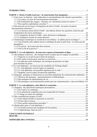 INTRODUCTION..............................................................................................................................5
PARTIE 1 : Droit à l'oubli et privacy : la construction d'un imaginaire....................................15
1.1 Faire trace sur Internet : entre indexation et marchandisation des données personnelles.......15
1.1.1 Les traces, au cœur de l'environnement numérique ........................................................15
1.1.2 De l'indexation des usagers : l'homme, un « document comme les autres » ? ................18
1.1.3 Pour quelles exploitations concrètes ?.............................................................................19
1.2 Des discours sur les traces à l'imaginaire du droit à l'oubli : des prises de parole
nécessairement alarmistes ?...........................................................................................................22
1.2.1 Les discours autour droit à l'oubli : une réponse directe aux questions soulevées par
l'exploitation des traces numériques ........................................................................................22
1.2.2 L'imaginaire du droit à l'oubli : entre alarmisme et pédagogie........................................24
1.2.3 L'émergence récente de contre-discours..........................................................................27
1.3 Technologies numériques et société de la surveillance : la sphère privée en danger ?............29
1.3.1 Une frontière entre sphères privée et publique de plus en plus floue : le renouveau du
panoptikon.................................................................................................................................29
1.3.2 Vie privée : de la nécessité d'un contexte.........................................................................31
1.3.3 Vers la fin de la privacy ?.................................................................................................33
PARTIE 2 : Le web éphémère : de nouveaux espaces d'autonomie en ligne..............................36
2.1 Revendiquer sa privacy : des tactiques mises en place par les usagers au quotidien .............36
2.1.1 Négocier sa vie privée par le biais de tactiques...............................................................36
2.1.2 Des outils concrets pour sécuriser sa connexion..............................................................38
2.1.3 Au-delà des outils techniques, des tactiques de présence en ligne
pour brouiller les pistes.............................................................................................................39
2.2 Le web éphémère : un renouveau des modalités de l'échange digital.....................................42
2.2.1 Le web éphémère, nouvel espace en mutation.................................................................42
2.2.2 Le web éphémère, une possible régulation par le code ?.................................................44
2.2.3 Snapchat, nouvel espace d'expression éphémère ............................................................45
2.3 Snapchat : pratiques et interactions au sein d'une plateforme de communication éphémère. .47
2.3.1 Observer des pratiques : questionnements et méthodologie............................................48
2.3.2 Des pratiques de représentation de soi.............................................................................50
2.3.3 Des pratiques conversationnelles portées par une communication « sans surveillance »52
PARTIE 3 : Le web éphémère, entre liberté et contrainte............................................................56
3.1 Snapchat : des spécificités techniques prescriptrices...............................................................56
3.1.1 De l'outil et sa contrainte..................................................................................................56
3.1.2 Une plateforme simplifiée pour une temporalité de l'instant...........................................57
3.1.3 L'image au centre des échanges.......................................................................................59
3.2 Des contradictions propres à l'outil..........................................................................................61
3.2.1 Entre liberté d'oubli et injonction au souvenir.................................................................61
3.2.2 Exister dans la masse.......................................................................................................62
3.2.3 Pour quelles négociations possibles ?..............................................................................64
3.3 Quelle place pour ce web éphémère ?.....................................................................................66
3.3.1 Un bouleversement des modalités de l'inscription...........................................................66
3.3.2 L'Ephémérique, futur du web ?........................................................................................68
CONCLUSION GENERALE..........................................................................................................72
RESUME...........................................................................................................................................79
SOMMAIRE DES ANNEXES.........................................................................................................80
4
 