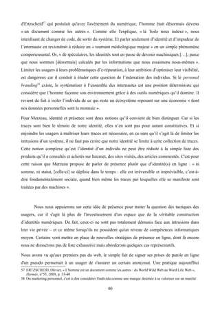 d'Ertzscheid57
qui postulait qu'avec l'avènement du numérique, l’homme était désormais devenu
« un document comme les autres ». Comme elle l'explique, « la Toile nous indexe », nous
interdisant de changer de code, de sortir du système. Et parler seulement d’identité et d’impudeur de
l’internaute en reviendrait à réduire un « tournant médiologique majeur » en un simple phénomène
comportemental. Or, « de spéculaires, les identités sont en passe de devenir machiniques […], parce
que nous sommes [désormais] calculés par les informations que nous essaimons nous-mêmes ».
Limiter les usagers à leurs problématiques d’e-réputation, à leur ambition d’optimiser leur visibilité,
est dangereux car il conduit à éluder cette question de l’indexation des individus. Si le personal
branding58
existe, le systématiser à l’ensemble des internautes est une position déterministe qui
considère que l’homme façonne son environnement grâce à des outils numériques qu’il domine. Il
revient de fait à isoler l’individu de ce qui reste un écosystème reposant sur une économie « dont
nos données personnelles sont la monnaie ».
Pour Merzeau, identité et présence sont deux notions qu’il convient de bien distinguer. Car si les
traces sont bien le témoin de notre identité, elles n’en sont pas pour autant constitutives. Et si
enjoindre les usagers à maîtriser leurs traces est nécessaire, en ce sens qu’il s’agit là de limiter les
intrusions d’un système, il ne faut pas croire que notre identité se limite à cette collection de traces.
Cette notion complexe qu’est l’identité d’un individu ne peut être réduite à la simple liste des
produits qu’il a consultés et achetés sur Internet, des sites visités, des articles commentés. C'est pour
cette raison que Merzeau propose de parler de présence plutôt que d’identité(s) en ligne : « ni
somme, ni statut, [celle-ci] se déploie dans le temps : elle est irréversible et imprévisible, c’est-à-
dire fondamentalement sociale, quand bien même les traces par lesquelles elle se manifeste sont
traitées par des machines ».
Nous nous appuierons sur cette idée de présence pour traiter la question des tactiques des
usagers, car il s'agit là plus de l'investissement d'un espace que de la véritable construction
d’identités numériques. De fait, ceux-ci ne sont pas totalement démunis face aux intrusions dans
leur vie privée – et ce même lorsqu'ils ne possèdent qu'un niveau de compétences informatiques
moyen. Certains vont mettre en place de nouvelles stratégies de présence en ligne, dont là encore
nous ne dresserons pas de liste exhaustive mais aborderons quelques cas représentatifs.
Nous avons vu qu'aux premiers pas du web, le simple fait de signer ses prises de parole en ligne
d'un pseudo permettait à un usager de s'assurer un certain anonymat. Une pratique aujourd'hui
57 ERTZSCHEID, Olivier, « L'homme est un document comme les autres : du World Wild Web au Word Life Web »,
Hermès, n°53, 2009, p. 33-40
58 Ou marketing personnel, c'est à dire considérer l'individu comme une marque destinée à se valoriser sur un marché
40
 
